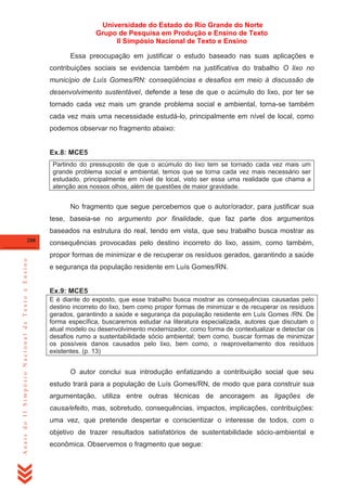 Universidade do Estado do Rio Grande do Norte
Grupo de Pesquisa em Produção e Ensino de Texto
II Simpósio Nacional de Texto e Ensino
Essa preocupação em justificar o estudo baseado nas suas aplicações e
contribuições sociais se evidencia também na justificativa do trabalho O lixo no
município de Luís Gomes/RN: conseqüências e desafios em meio à discussão de
desenvolvimento sustentável, defende a tese de que o acúmulo do lixo, por ter se
tornado cada vez mais um grande problema social e ambiental, torna-se também
cada vez mais uma necessidade estudá-lo, principalmente em nível de local, como
podemos observar no fragmento abaixo:

Ex.8: MCE5
Partindo do pressuposto de que o acúmulo do lixo tem se tornado cada vez mais um
grande problema social e ambiental, temos que se torna cada vez mais necessário ser
estudado, principalmente em nível de local, visto ser essa uma realidade que chama a
atenção aos nossos olhos, além de questões de maior gravidade.

No fragmento que segue percebemos que o autor/orador, para justificar sua
tese, baseia-se no argumento por finalidade, que faz parte dos argumentos
baseados na estrutura do real, tendo em vista, que seu trabalho busca mostrar as
288

consequências provocadas pelo destino incorreto do lixo, assim, como também,

Anais do II Simpósio Nacional de Texto e Ensino

propor formas de minimizar e de recuperar os resíduos gerados, garantindo a saúde
e segurança da população residente em Luís Gomes/RN.

Ex.9: MCE5
E é diante do exposto, que esse trabalho busca mostrar as consequências causadas pelo
destino incorreto do lixo, bem como propor formas de minimizar e de recuperar os resíduos
gerados, garantindo a saúde e segurança da população residente em Luís Gomes /RN. De
forma específica, buscaremos estudar na literatura especializada, autores que discutam o
atual modelo ou desenvolvimento modernizador, como forma de contextualizar e detectar os
desafios rumo a sustentabilidade sócio ambiental; bem como, buscar formas de minimizar
os possíveis danos causados pelo lixo, bem como, o reaproveitamento dos resíduos
existentes. (p. 13)

O autor conclui sua introdução enfatizando a contribuição social que seu
estudo trará para a população de Luís Gomes/RN, de modo que para construir sua
argumentação, utiliza entre outras técnicas de ancoragem as ligações de
causa/efeito, mas, sobretudo, consequências, impactos, implicações, contribuições:
uma vez, que pretende despertar e conscientizar o interesse de todos, com o
objetivo de trazer resultados satisfatórios de sustentabilidade sócio-ambiental e
econômica. Observemos o fragmento que segue:

 