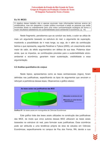 Universidade do Estado do Rio Grande do Norte
Grupo de Pesquisa em Produção e Ensino de Texto
II Simpósio Nacional de Texto e Ensino

Ex.10: MCE5
O objetivo desse trabalho não é apenas acumular mais informações teóricas acerca da
problemática, mas sim despertar o poder público municipal e todas as pessoas que estão
envolvidas direta ou indiretamente para uma maior conscientização ecológica de forma a
trazer resultados satisfatórios de sustentabilidade sócio-ambiental e econômica. (p. 14)

Neste fragmento, percebemos que ao concluir seu texto, o autor se utiliza de
mais um argumento baseado na estrutura do real, o argumento da superação,
mostrando a possibilidade de ir mais longe, ou seja, de ir além da contribuição
teórica o que representa, segundo Perelman e Tyteca (2005), um crescimento ainda
maior de valor, do efeito argumentativo em defesa de sua tese. Podemos dizer
ainda, que os impactos, as contribuições previstas para a sustentabilidade sócioambiental e econômica, garantem maior sustentação, credibilidade a essa
argumentação.

4.2 Análise quantitativa do corpus

Neste tópico, apresentamos como as teses centrais/axiais (logos), foram
definidas nas justificativas, especificando os tipos de argumentos que ancoram e
reforçam a pertinência dessas teses. Observemos o gráfico abaixo:

As teses axiais nas justificativas das MCE
0

Baseadas na estrutura do real
Baseadas em outras técnicas
argumentativas

5

Gráfico 01: As teses axiais em monografias de Ciências Econômicas

Este gráfico trata das teses axiais utilizadas na construção das justificativas
das MCE, de modo que cinco autores dessas MCE utilizaram as teses axiais
baseadas na estrutura do real, para formular suas justificativas. Essa ocorrência
pode ser atribuída a uma tendência própria da área de estudos em Ciências
Econômicas, especificamente no campus de Pau dos Ferros, RN, devido a sua

Anais do II Simpósio Nacional de Texto e Ensino

289

 