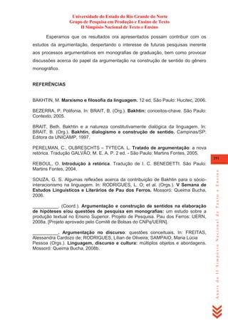 Universidade do Estado do Rio Grande do Norte
Grupo de Pesquisa em Produção e Ensino de Texto
II Simpósio Nacional de Texto e Ensino
Esperamos que os resultados ora apresentados possam contribuir com os
estudos da argumentação, despertando o interesse de futuras pesquisas inerente
aos processos argumentativos em monografias de graduação, bem como provocar
discussões acerca do papel da argumentação na construção de sentido do gênero
monográfico.

REFERÊNCIAS

BAKHTIN, M. Marxismo e filosofia da linguagem. 12 ed. São Paulo: Hucitec, 2006.
BEZERRA, P. Polifonia. In: BRAIT, B. (Org.). Bakhtin: conceitos-chave. São Paulo:
Contexto, 2005.
BRAIT, Beth. Bakhtin e a natureza constitutivamente dialógica da linguagem. In:
BRAIT, B. (Org.). Bakhtin, dialogismo e construção de sentido. Campinas/SP:
Editora da UNICAMP, 1997.
PERELMAN, C., OLBRESCHTS – TYTECA. L. Tratado de argumentação: a nova
retórica. Tradução GALVÃO, M. E. A. P. 2 ed. - São Paulo: Martins Fontes, 2005.
REBOUL, O. Introdução à retórica. Tradução de I. C. BENEDETTI. São Paulo:
Martins Fontes, 2004.
SOUZA, G. S. Algumas reflexões acerca da contribuição de Bakhtin para o sóciointeracionismo na linguagem. In: RODRIGUES, L. O; et al. (Orgs.). V Semana de
Estudos Linguísticos e Literários de Pau dos Ferros. Mossoró: Queima Bucha,
2006.
__________. (Coord.). Argumentação e construção de sentidos na elaboração
de hipóteses e/ou questões de pesquisa em monografias: um estudo sobre a
produção textual no Ensino Superior. Projeto de Pesquisa. Pau dos Ferros: UERN,
2008a. [Projeto aprovado pelo Comitê de Bolsas do CNPq/UERN].
__________. Argumentação no discurso: questões conceituais. In: FREITAS,
Alessandra Cardozo de; RODRIGUES, Lílian de Oliveira; SAMPAIO, Maria Lúcia
Pessoa (Orgs.). Linguagem, discurso e cultura: múltiplos objetos e abordagens.
Mossoró: Queima Bucha, 2008b.

Anais do II Simpósio Nacional de Texto e Ensino

291

 