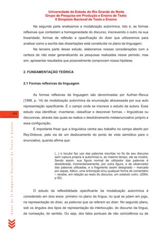 Universidade do Estado do Rio Grande do Norte
Grupo de Pesquisa em Produção e Ensino de Texto
II Simpósio Nacional de Texto e Ensino
Na segunda parte analisamos a modalização autonímica. Isto é, as formas
reflexivas que contestam a homogeneidade do discurso, inscrevendo o outro na sua
linearidade, formas de reflexão e opacificação do dizer que utilizaremos para
analisar como a escrita das dissertações está constituída no plano da linguagem.
Na terceira parte desse estudo, elaboramos nossas considerações com a
certeza de não estar generalizando as pesquisas realizadas nesse período, mas
sim, apresentar resultados que possivelmente comprovam nossa hipótese.

2. FUNDAMENTAÇÃO TEÓRICA

2.1 Formas reflexivas da linguagem

As formas reflexivas da linguagem são denominadas por Authier–Revuz
(1998, p. 14) de modalização autonímica da enunciação atravessada por sua auto
representação opacificante. É o campo onde se inscreve o estudo da autora. Esse
294

estudo visa identificar, inventariar, classificar e descrever formas – linguísticas ou

Anais do II Simpósio Nacional de Texto e Ensino

discursivas, através das quais se realiza o desdobramento metaenunciativo próprio a
essa configuração.
É importante frisar que a linguística centra seu trabalho no campo aberto por
Rey-Dobove, pela via de um deslocamento do ponto de vista semiótico para o
enunciativo, quando afirma que:

(...) o locutor faz uso das palavras inscritas no fio de seu discurso
sem ruptura própria à autonímia) e, ao mesmo tempo, ele as mostra.
Sendo assim, sua figura normal de utilizador das palavras é
desdobrada, momentaneamente, por outra figura, a de observador
das palavras utilizadas; e o fragmento assim designado – marcado
por aspas, itálico, uma entonação e/ou qualquer forma de comentário
– recebe, em relação ao resto do discurso, um estatuto outro. (2004,
p 92).

O estudo da reflexibilidade opacificante da modalização autonímica é
considerado em dois eixos: primeiro no plano da língua, no qual se põem em jogo,
na representação do dizer, as palavras que se referem ao dizer. No segundo plano,
sob os ângulos dos tipos de representação da interlocução, do discurso da língua,
da nomeação, do sentido. Ou seja, dos fatos pontuais de não coincidência ou de

 