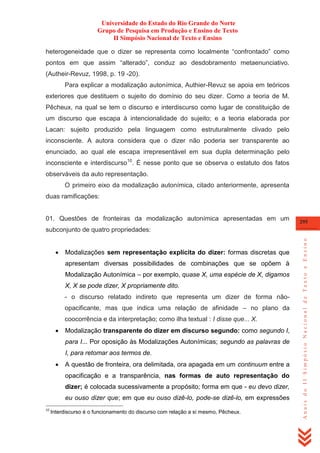 Universidade do Estado do Rio Grande do Norte
Grupo de Pesquisa em Produção e Ensino de Texto
II Simpósio Nacional de Texto e Ensino
heterogeneidade que o dizer se representa como localmente ―confrontado‖ como
pontos em que assim ―alterado‖, conduz ao desdobramento metaenunciativo.
(Autheir-Revuz, 1998, p. 19 -20).
Para explicar a modalização autonímica, Authier-Revuz se apoia em teóricos
exteriores que destituem o sujeito do domínio do seu dizer. Como a teoria de M.
Pêcheux, na qual se tem o discurso e interdiscurso como lugar de constituição de
um discurso que escapa à intencionalidade do sujeito; e a teoria elaborada por
Lacan: sujeito produzido pela linguagem como estruturalmente clivado pelo
inconsciente. A autora considera que o dizer não poderia ser transparente ao
enunciado, ao qual ele escapa irrepresentável em sua dupla determinação pelo
inconsciente e interdiscurso10. É nesse ponto que se observa o estatuto dos fatos
observáveis da auto representação.
O primeiro eixo da modalização autonímica, citado anteriormente, apresenta
duas ramificações:

01. Questões de fronteiras da modalização autonímica apresentadas em um

295



Modalizações sem representação explícita do dizer: formas discretas que
apresentam diversas possibilidades de combinações que se opõem à
Modalização Autonímica – por exemplo, quase X, uma espécie de X, digamos
X, X se pode dizer, X propriamente dito.
- o discurso relatado indireto que representa um dizer de forma nãoopacificante, mas que indica uma relação de afinidade – no plano da
coocorrência e da interpretação; como ilha textual : I disse que... X.



Modalização transparente do dizer em discurso segundo: como segundo I,
para I... Por oposição às Modalizações Autonímicas; segundo as palavras de
I, para retomar aos termos de.



A questão de fronteira, ora delimitada, ora apagada em um continuum entre a
opacificação e a transparência, nas formas de auto representação do
dizer; é colocada sucessivamente a propósito; forma em que - eu devo dizer,
eu ouso dizer que; em que eu ouso dizê-lo, pode-se dizê-lo, em expressões

10

Interdiscurso é o funcionamento do discurso com relação a si mesmo, Pêcheux.

Anais do II Simpósio Nacional de Texto e Ensino

subconjunto de quatro propriedades:

 