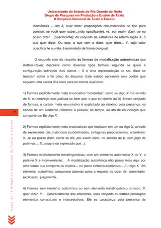 Universidade do Estado do Rio Grande do Norte
Grupo de Pesquisa em Produção e Ensino de Texto
II Simpósio Nacional de Texto e Ensino
idiomáticas – isto é, quer dizer; proposições circunstanciais do tipo para
concluir, se você quer saber...(não opacifcante), vs. por assim dizer, se eu
posso dizer... (opacificante); do conjunto de estruturas de reformulação X, o
que quer dizer. Ou seja, o que vem a dizer, quer dizer... Y, cujo valor
opacificante ou não, é assinalado de forma desigual.

O segundo eixo diz respeito às formas de modalização autonímicas que
Authier-Revuz descreve como diversos tipos formais segundo os quais a
configuração sobrepõe dois planos – X e uma representação do seu dizer se
realizam sobre o fio único do discurso. Este estudo apresenta seis pontos que
seguem uma escala dos mais para os menos explícitos:
1) Formas explicitamente meta enunciativo ―completas‖, como eu digo X (no sentido
de X, eu emprego esta palavra se bem que; o que eu chamo de X). Nesse conjunto
de formas, o caráter meta enunciativo é explicitado ao máximo pela presença, na
296

cadeia de um elemento referente à pessoa, ao tempo, ao ato de enunciação que

Anais do II Simpósio Nacional de Texto e Ensino

comporta um Eu digo X.

2) Formas explicitamente meta enunciativas que implicam em um eu digo X, através
de expressões circunstanciais (subordinadas, sintagmas preposicionais, adverbiais:
X, se eu posso dizer, como se diz, por assim dizer, no sentido de p, sem jogo de
palavras...; X, palavra ou expressão que...).

3) Formas explicitamente metalinguísticas, com um elemento autonímico X ou Y, a
palavra X é inconveniente... A modalização autonímica não passa mais aqui por
uma forma que comporta ou implica – no plano sintático-semântico – Eu digo X. Um
elemento autonímico comparece dizendo coisa a respeito do dizer de; comentário,
explicação, julgamento.

4) Formas sem elemento autonímico ou sem elemento metalinguístico unívoco: X,
quer dizer, Y... Contrariamente aos anteriores, esse conjunto de formas pressupõe
elementos contextuais e interpretativos. Ele se caracteriza pela presença de

 