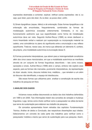 Universidade do Estado do Rio Grande do Norte
Grupo de Pesquisa em Produção e Ensino de Texto
II Simpósio Nacional de Texto e Ensino
expressões destinadas a comentar, explicar, retificar outras expressões: isto é, ou
seja, quer dizer, para não dizer. Eu ia dizer, se posso dizer, enfim.

5) Sinais tipográficos (aspas, itálico) e de entonação. Estas formas tipográficas e de
entonação
modalização

são

encontradas,

autonímica

frequentemente,

evocadas

combinadas

anteriormente.

às

Entretanto,

formas
é

no

de
seu

funcionamento autônomo que sua especificidade como forma de modalização
autonímica deve ser vista. Segundo Authier-Revuz (1998) os sinais desfazem a
mono linearidade verbal e realizam por superposição ou incorporação material na
cadeia, uma coincidência no plano do significante entre a enunciação e seu reflexo
opacificante. Trata-se, nesse caso, de marca que afetando um elemento X, confere,
ela própria, uma modalidade autonímica à enunciação desse X.

6) Formas puramente interpretativas, que abrem para a heterogeneidade constitutiva
além dos cinco casos mencionados, em que a modalidade autonímica se manifesta
através de um conjunto de formas linguísticas descritíveis – tais como incisos,

297

aspecto, para as formas não marcadas, puramente interpretativas, da representação
do dizer: alusão, ironia, discurso indireto livre, metáfora..., que remetem a um além
do discurso não identificado, o espaço do interdiscurso.
São essas formas que utilizamos para analisar a constituição de escrita dos
trabalhos de pesquisa em foco.

3 ANÁLISE DOS DADOS

Iniciamos nossa análise descrevendo os dados dos dois trabalhos defendidos
em 1989 e em 2000. Tais informações tratam dos conceitos de variação e mudança
linguística. Logo, temos como intuito verificar como o pesquisador se utiliza da teoria
que serve de sustentação para elaborar seu trabalho de pesquisa.
Os conceitos apresentados foram retirados dos capítulos Fundamentação
Teórica, Análise de dados e Conclusão, das respectivas dissertações aqui citadas.
Selecionamos um conceito de cada parte dos trabalhos para verificar como o
pesquisador mobiliza a teoria que serve de sustentação para sua pesquisa. Assim,

Anais do II Simpósio Nacional de Texto e Ensino

oposições e sinais. Authier-Revuz (1998) abre o campo, embora não explore esse

 