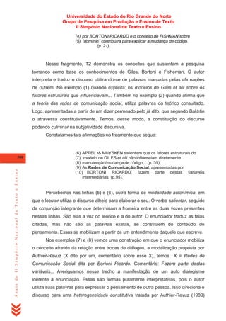 Universidade do Estado do Rio Grande do Norte
Grupo de Pesquisa em Produção e Ensino de Texto
II Simpósio Nacional de Texto e Ensino
(4) por BORTONI RICARDO e o conceito de FISHMAN sobre
(5) "domínio" contribuíra para explicar a mudança de código.
(p. 21).

Nesse fragmento, T2 demonstra os conceitos que sustentam a pesquisa
tomando como base os conhecimentos de Giles, Bortoni e Fisheman. O autor
interpreta e traduz o discurso utilizando-se de palavras marcadas pelas afirmações
de outrem. No exemplo (1) quando explicita: os modelos de Giles et alii sobre os
fatores estruturais que influenciavam... Também no exemplo (2) quando afirma que
a teoria das redes de comunicação social, utiliza palavras do teórico consultado.
Logo, apresentadas a partir de um dizer permeado pelo já dito, que segundo Bakhtin
o atravessa constitutivamente. Temos, desse modo, a constituição do discurso
podendo culminar na subjetividade discursiva.
Constatamos tais afirmações no fragmento que segue:

Anais do II Simpósio Nacional de Texto e Ensino

300

(6) APPEL •& MUYSKEN salientam que os fatores estruturais do
(7) modelo de GILES et alii não influenciam diretamente
(8) manutenção/mudança de código,...(p. 35).
(9) As Redes de Comunicação Social, apresentadas por
(10) BORTONI RICARDO, fazem parte destas variáveis
intermediárias. (p.95).

Percebemos nas linhas (5) e (6), outra forma de modalidade autonímica, em
que o locutor utiliza o discurso alheio para elaborar o seu. O verbo salientar, seguido
da conjunção integrante que determinam a fronteira entre as duas vozes presentes
nessas linhas. São elas a voz do teórico e a do autor. O enunciador traduz as falas
citadas, mas não são as palavras exatas, se constituem do conteúdo do
pensamento. Essas se mobilizam a partir de um entendimento daquele que escreve.
Nos exemplos (7) e (8) vemos uma construção em que o enunciador mobiliza
o conceito através da relação entre trocas de diálogos, a modalização proposta por
Authier-Revuz (X dito por um, comentário sobre esse X), temos X = Redes de
Comunicação Social dita por Bortoni Ricardo. Comentário: Fazem parte destas
variáveis... Averiguamos nesse trecho a manifestação de um auto dialogismo
inerente à enunciação. Essas são formas puramente interpretativas, pois o autor
utiliza suas palavras para expressar o pensamento de outra pessoa. Isso direciona o
discurso para uma heterogeneidade constitutiva tratada por Authier-Revuz (1989)

 