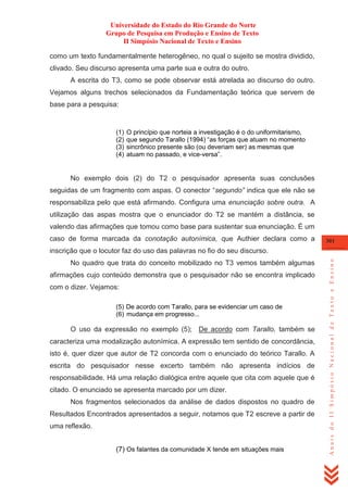 Universidade do Estado do Rio Grande do Norte
Grupo de Pesquisa em Produção e Ensino de Texto
II Simpósio Nacional de Texto e Ensino
como um texto fundamentalmente heterogêneo, no qual o sujeito se mostra dividido,
clivado. Seu discurso apresenta uma parte sua e outra do outro.
A escrita do T3, como se pode observar está atrelada ao discurso do outro.
Vejamos alguns trechos selecionados da Fundamentação teórica que servem de
base para a pesquisa:

(1)
(2)
(3)
(4)

O princípio que norteia a investigação é o do uniformitarismo,
que segundo Tarallo (1994) ―as forças que atuam no momento
sincrônico presente são (ou deveriam ser) as mesmas que
atuam no passado, e vice-versa‖.

No exemplo dois (2) do T2 o pesquisador apresenta suas conclusões
seguidas de um fragmento com aspas. O conector ―segundo” indica que ele não se
responsabiliza pelo que está afirmando. Configura uma enunciação sobre outra. A
utilização das aspas mostra que o enunciador do T2 se mantém a distância, se
valendo das afirmações que tomou como base para sustentar sua enunciação. É um
caso de forma marcada da conotação autonímica, que Authier declara como a

301

No quadro que trata do conceito mobilizado no T3 vemos também algumas
afirmações cujo conteúdo demonstra que o pesquisador não se encontra implicado
com o dizer. Vejamos:
(5) De acordo com Tarallo, para se evidenciar um caso de
(6) mudança em progresso...

O uso da expressão no exemplo (5); De acordo com Tarallo, também se
caracteriza uma modalização autonímica. A expressão tem sentido de concordância,
isto é, quer dizer que autor de T2 concorda com o enunciado do teórico Tarallo. A
escrita do pesquisador nesse excerto também não apresenta indícios de
responsabilidade. Há uma relação dialógica entre aquele que cita com aquele que é
citado. O enunciado se apresenta marcado por um dizer.
Nos fragmentos selecionados da análise de dados dispostos no quadro de
Resultados Encontrados apresentados a seguir, notamos que T2 escreve a partir de
uma reflexão.
(7) Os falantes da comunidade X tende em situações mais

Anais do II Simpósio Nacional de Texto e Ensino

inscrição que o locutor faz do uso das palavras no fio do seu discurso.

 
