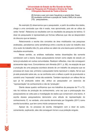 Universidade do Estado do Rio Grande do Norte
Grupo de Pesquisa em Produção e Ensino de Texto
II Simpósio Nacional de Texto e Ensino
(8) formais a usar com maior frequência a variante [ãw]. Esses
(9) resultados confirmam a posição de Tarallo (1994) e de outros
(10) pesquisadores...
No exemplo (5) observamos que o pesquisador, a partir da análise dos dados,
chega a uma conclusão que não é exata, mas aproximada, pois ele se utiliza do
verbo ―tende‖. Relaciona os resultados com os resultados da pesquisa do teórico. O
dizer do pesquisador é representado por formas reflexivas que não se desprendem
do discurso que se baseou.
Relacionando a escrita dos conceitos de área mobilizados nas pesquisas
analisadas, percebemos certa semelhança entre a escrita do autor do trabalho dois
(2) e autor do trabalho três (3), pois ambos se valem de uma teoria para confirmar os
resultados encontrados.
Nesse sentido, as análises realizadas nestas dissertações tão somente
corroboram com a teoria. Esses pesquisadores tomam como objeto de estudo um
tema já estudado em outras comunidades. Realizam reflexões, mas não conseguem
302

acrescentar algo novo. Concordamos com Almeida (2011, p. 96), na acepção de que

Anais do II Simpósio Nacional de Texto e Ensino

a produção de uma pesquisa acontece através de um trabalho de pesquisa que se
processa em duas vias: primeira o pesquisador tenta reproduzir o objeto, fiel ao que
já está produzido sobre ele, ou se confronta com o reflexo a partir do já-produzido e
constrói uma ―impressão‖ ainda não existente. Também reproduzir um reflexo fiel ao
que já foi produzido sobre ele, atribui ao pesquisador um exercício de
―representação‖ do conhecimento e não de ―produção‖.
Diante desse quadro verificamos que nos trabalhos de pesquisa de T1 e T2,
não há indícios de produção de conhecimento, uma vez que a preocupação dos
pesquisadores se volta para a investigação de dados que comprovem uma teoria. A
escrita desses pesquisadores demonstra uma atitude de representação do
conhecimento. É, na verdade, uma escrita denominada por Grigoletto (2011) como
escrita burocrática, que tem como intuito comprovar teorias.
Apesar de, no processo de escrita, interagirem com o dizer do outro,
comentando, explicando, eles não conseguem tornar a sua preleção singular.

 