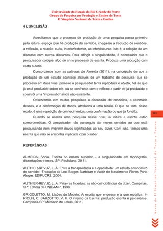 Universidade do Estado do Rio Grande do Norte
Grupo de Pesquisa em Produção e Ensino de Texto
II Simpósio Nacional de Texto e Ensino
4 CONCLUSÃO

Acreditamos que o processo de produção de uma pesquisa passa primeiro
pela leitura, espaço que há produção de sentidos, chega-se a tradução de sentidos,
a reflexão, a relação eu/tu, interior/exterior, ao interdiscurso. Isto é, a relação de um
discurso com outros discursos. Para atingir a singularidade, é necessário que o
pesquisador coloque algo de si no processo de escrita. Produza uma alocução com
certa autoria.
Concordamos com as palavras de Almeida (2011), na concepção de que a
produção de um estudo acontece através de um trabalho de pesquisa que se
processa em duas vias: primeiro o pesquisador tenta reproduzir o objeto, fiel ao que
já está produzido sobre ele, ou se confronta com o reflexo a partir do já-produzido e
constrói uma ―impressão‖ ainda não existente.
Observamos em muitas pesquisas a discussão de conceitos, a retomada
desses, e a confirmação de dados, atrelados a uma teoria. O que se tem, desse
modo, é uma repetição de conhecimentos, uma confirmação do que já foi-dito.

303

comprometidas. O pesquisador não conseguiu dar novos sentidos ao que está
pesquisando nem imprimir novos significados ao seu dizer. Com isso, temos uma
escrita que não se encontra implicada com o saber.

REFERÊNCIAS
ALMEIDA, Sônia. Escrita no ensino superior – a singularidade em monografia,
dissertações e teses, SP; Paulistana, 2011.
AUTHIER-REVUZ, J. A. Entre a transparência e a opacidade: um estudo enunciativo
do sentido. Tradução de Leci Borges Barbisan e Valdir do Nascimento Flores Porto
Alegre: EDIPUCRS, 2004.
AUTHIER-REVUZ, J. A, Palavras Incertas: as não-coincidências do dizer. Campinas,
SP: Editora da UNICAMP, 1998.
GRIGOLETTO, M. Lições do Modelo: A escrita que engessa e a que mobiliza. In
RIOLFI, C; BARZOTTO, V. H. O inferno da Escrita: produção escrita e psicanálise.
Campinas-SP: Mercado de Letras, 2011.

Anais do II Simpósio Nacional de Texto e Ensino

Quando se realiza uma pesquisa nesse nível, a leitura e escrita estão

 