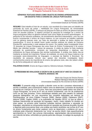 Universidade do Estado do Rio Grande do Norte
Grupo de Pesquisa em Produção e Ensino de Texto
II Simpósio Nacional de Texto e Ensino
GÊNEROS TEXTUAIS ORAIS COMO OBJETO DE ENSINO-APRENDIZAGEM:
UM DESAFIO PARA O ENSINO DE LÍNGUA PORTUGUESA
Maria do Carmo da Silva
Universidade Estadual da Paraíba (UEPB)
RESUMO: Este trabalho é fruto de um estudo, cujo resultado foi a base para um trabalho de
conclusão do curso de Letras – habilitação em Língua Portuguesa, da Universidade
Estadual da Paraíba (UEPB). O enfoque da pesquisa foi dado ao ensino de gêneros textuais
orais em escolas públicas. O objetivo principal da pesquisa foi investigar se o ensino de
língua portuguesa utiliza os gêneros textuais orais como objeto de ensino-aprendizagem. A
pesquisa foi de natureza qualitativa, de procedimento descritivo-interpretativo, uma vez que
buscou compreender o ensino de língua materna, no que concerne ao trabalho realizado
com os gêneros textuais orais, por meio da descrição e análise de dados obtidos em
questionários. O locus do estudo foram quatro escolas públicas da cidade de Campina
Grande-PB, pertencentes à rede estadual de ensino. Os sujeitos desta investigação foram
10 docentes de Língua Portuguesa dos anos finais do Ensino Fundamental e do ensino
Médio das referidas escolas - campo de pesquisa. A coleta de dados foi feita mediante
aplicação de questionários, composto por perguntas dissertativas e objetivas, aos
professores de língua portuguesa das escolas supracitadas. A análise dos dados deu-se
mediante as teorias da Linguística Textual, da oralidade, do ensino de língua materna e da
concepção sócio-interacionista de linguagem, a exemplo de Bakhtin e Bronckart. Os
resultados da pesquisa indicam que, apesar dos docentes investigados terem
conhecimentos acerca da importância do ensino dos gêneros orais, eles não sabem utilizálos de forma adequada em sala de aula.
25

O PROCESSO DE ORALIDADE E ESCRITA EM ALUNOS DO 6º ANO DA CIDADE DE
TENENTE ANANIAS- RN
Maria das Graças de Oliveira Pereira
Robson Henrique Antunes de Oliveira
Universidade Estadual do Rio Grande do Norte (UERN)
RESUMO: O presente artigo se propõe a abordar como se dar o processo relacionado à
escrita e oralidade, para conhecermos melhor como se desenvolve o processo de aquisição
da escrita em crianças de 10 a 12 anos. Para isso procuramos coletar textos nas aulas de
Língua Portuguesa, na turma do 6º ano do ensino fundamental, com fim de analisarmos
como se dar este processo. Como metodologia adotada para este trabalho foi realizado
pesquisa bibliográfica, em que recorremos aos conceitos defendidos por teóricos da
Psicolinguística, tal como Frédéric François (2006), Stampa (2009), Capistrano (2007),
Abaurre (2006), Cagliari (2009), e os postulados de Vigotsky (2010), no que se refere à
hipótese interacionista de aquisição da linguagem. Assim, nosso trabalho foi dividido em
duas partes: na primeira parte trazemos questões teóricas relacionas a aquisição da
linguagem, abordando os componentes lexicais em oposição aos fonemas da grafia; durante
a segunda parte procuramos fazer uma análise aos textos recolhidos nas turmas do 6º ano
do ensino fundamental para tentar explanar como se desenvolve o problema em que a
oralidade pode influenciar diretamente nos ―erros‖ da escrita infantil, mais especificamente
aprontaremos os ―erros‖ das junturas intervocálicas, segmentações não-convencionais, e
uso indevido de letras, enfrentado por grande parte das crianças, no estágio da aquisição da
escrita.

Anais do II Simpósio Nacional de Texto e Ensino

PALAVRAS-CHAVE: Ensino de língua materna; Gêneros textuais; Oralidade.

 
