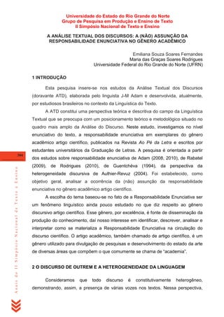 Universidade do Estado do Rio Grande do Norte
Grupo de Pesquisa em Produção e Ensino de Texto
II Simpósio Nacional de Texto e Ensino
A ANÁLISE TEXTUAL DOS DISCURSOS: A (NÃO) ASSUNÇÃO DA
RESPONSABILIDADE ENUNCIATIVA NO GÊNERO ACADÊMICO
Emiliana Souza Soares Fernandes
Maria das Graças Soares Rodrigues
Universidade Federal do Rio Grande do Norte (UFRN)
1 INTRODUÇÃO
Esta pesquisa insere-se nos estudos da Análise Textual dos Discursos
(doravante ATD), elaborada pelo linguista J-M Adam e desenvolvida, atualmente,
por estudiosos brasileiros no contexto da Linguística do Texto.
A ATD constitui uma perspectiva teórica e descritiva do campo da Linguística
Textual que se preocupa com um posicionamento teórico e metodológico situado no
quadro mais amplo da Análise do Discurso. Neste estudo, investigamos no nível
enunciativo do texto, a responsabilidade enunciativa em exemplares do gênero
acadêmico artigo científico, publicados na Revista Ao Pé da Letra e escritos por
estudantes universitários da Graduação de Letras. A pesquisa é orientada a partir

Anais do II Simpósio Nacional de Texto e Ensino

304

dos estudos sobre responsabilidade enunciativa de Adam (2008, 2010), de Rabatel
(2009), de Rodrigues (2010), de Guentchéva (1994), da perspectiva da
heterogeneidade discursiva de Authier-Revuz (2004). Foi estabelecido, como
objetivo geral, analisar a ocorrência da (não) assunção da responsabilidade
enunciativa no gênero acadêmico artigo científico.
A escolha do tema baseou-se no fato de a Responsabilidade Enunciativa ser
um fenômeno linguístico ainda pouco estudado no que diz respeito ao gênero
discursivo artigo científico. Esse gênero, por excelência, é fonte de disseminação da
produção do conhecimento, daí nosso interesse em identificar, descrever, analisar e
interpretar como se materializa a Responsabilidade Enunciativa na circulação do
discurso científico. O artigo acadêmico, também chamado de artigo científico, é um
gênero utilizado para divulgação de pesquisas e desenvolvimento do estado da arte
de diversas áreas que compõem o que comumente se chama de ―academia‖.

2 O DISCURSO DE OUTREM E A HETEROGENEIDADE DA LINGUAGEM
Consideramos

que

todo

discurso

é

constitutivamente

heterogêneo,

demonstrando, assim, a presença de várias vozes nos textos. Nessa perspectiva,

 