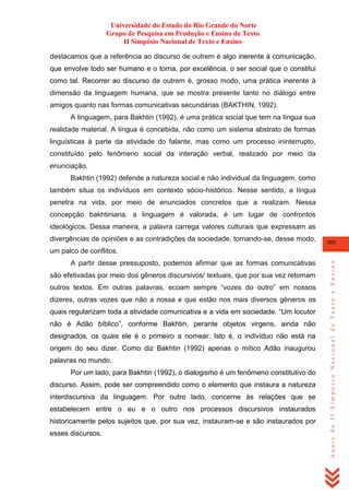 Universidade do Estado do Rio Grande do Norte
Grupo de Pesquisa em Produção e Ensino de Texto
II Simpósio Nacional de Texto e Ensino
destacamos que a referência ao discurso de outrem é algo inerente à comunicação,
que envolve todo ser humano e o torna, por excelência, o ser social que o constitui
como tal. Recorrer ao discurso de outrem é, grosso modo, uma prática inerente à
dimensão da linguagem humana, que se mostra presente tanto no diálogo entre
amigos quanto nas formas comunicativas secundárias (BAKTHIN, 1992).
A linguagem, para Bakhtin (1992), é uma prática social que tem na língua sua
realidade material. A língua é concebida, não como um sistema abstrato de formas
linguísticas à parte da atividade do falante, mas como um processo ininterrupto,
constituído pelo fenômeno social da interação verbal, realizado por meio da
enunciação.
Bakhtin (1992) defende a natureza social e não individual da linguagem, como
também situa os indivíduos em contexto sócio-histórico. Nesse sentido, a língua
penetra na vida, por meio de enunciados concretos que a realizam. Nessa
concepção bakhtiniana, a linguagem é valorada, é um lugar de confrontos
ideológicos. Dessa maneira, a palavra carrega valores culturais que expressam as
divergências de opiniões e as contradições da sociedade, tornando-se, desse modo,

305

A partir desse pressuposto, podemos afirmar que as formas comunicativas
são efetivadas por meio dos gêneros discursivos/ textuais, que por sua vez retomam
outros textos. Em outras palavras, ecoam sempre ―vozes do outro‖ em nossos
dizeres, outras vozes que não a nossa e que estão nos mais diversos gêneros os
quais regularizam toda a atividade comunicativa e a vida em sociedade. ―Um locutor
não é Adão bíblico‖, conforme Bakhtin, perante objetos virgens, ainda não
designados, os quais ele é o primeiro a nomear. Isto é, o indivíduo não está na
origem do seu dizer. Como diz Bakhtin (1992) apenas o mítico Adão inaugurou
palavras no mundo.
Por um lado, para Bakhtin (1992), o dialogismo é um fenômeno constitutivo do
discurso. Assim, pode ser compreendido como o elemento que instaura a natureza
interdiscursiva da linguagem. Por outro lado, concerne às relações que se
estabelecem entre o eu e o outro nos processos discursivos instaurados
historicamente pelos sujeitos que, por sua vez, instauram-se e são instaurados por
esses discursos.

Anais do II Simpósio Nacional de Texto e Ensino

um palco de conflitos.

 