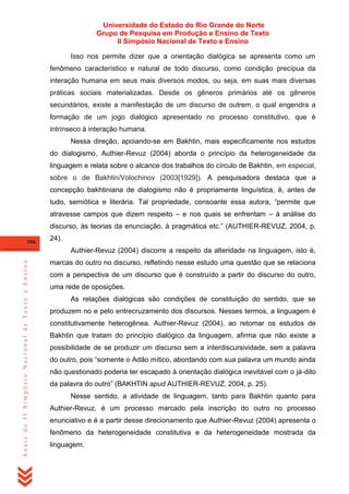 Universidade do Estado do Rio Grande do Norte
Grupo de Pesquisa em Produção e Ensino de Texto
II Simpósio Nacional de Texto e Ensino
Isso nos permite dizer que a orientação dialógica se apresenta como um
fenômeno característico e natural de todo discurso, como condição precípua da
interação humana em seus mais diversos modos, ou seja, em suas mais diversas
práticas sociais materializadas. Desde os gêneros primários até os gêneros
secundários, existe a manifestação de um discurso de outrem, o qual engendra a
formação de um jogo dialógico apresentado no processo constitutivo, que é
intrínseco à interação humana.
Nessa direção, apoiando-se em Bakhtin, mais especificamente nos estudos
do dialogismo, Authier-Revuz (2004) aborda o princípio da heterogeneidade da
linguagem e relata sobre o alcance dos trabalhos do círculo de Bakhtin, em especial,
sobre o de Bakhtin/Volochinov (2003[1929]). A pesquisadora destaca que a
concepção bakhtiniana de dialogismo não é propriamente linguística, é, antes de
tudo, semiótica e literária. Tal propriedade, consoante essa autora, ―permite que
atravesse campos que dizem respeito – e nos quais se enfrentam – à análise do
discurso, às teorias da enunciação, à pragmática etc.‖ (AUTHIER-REVUZ, 2004, p.
306

24).

Anais do II Simpósio Nacional de Texto e Ensino

Authier-Revuz (2004) discorre a respeito da alteridade na linguagem, isto é,
marcas do outro no discurso, refletindo nesse estudo uma questão que se relaciona
com a perspectiva de um discurso que é construído a partir do discurso do outro,
uma rede de oposições.
As relações dialógicas são condições de constituição do sentido, que se
produzem no e pelo entrecruzamento dos discursos. Nesses termos, a linguagem é
constitutivamente heterogênea. Authier-Revuz (2004), ao retomar os estudos de
Bakhtin que tratam do princípio dialógico da linguagem, afirma que não existe a
possibilidade de se produzir um discurso sem a interdiscursividade, sem a palavra
do outro, pois ―somente o Adão mítico, abordando com sua palavra um mundo ainda
não questionado poderia ter escapado à orientação dialógica inevitável com o já-dito
da palavra do outro‖ (BAKHTIN apud AUTHIER-REVUZ, 2004, p. 25).
Nesse sentido, a atividade de linguagem, tanto para Bakhtin quanto para
Authier-Revuz, é um processo marcado pela inscrição do outro no processo
enunciativo e é a partir desse direcionamento que Authier-Revuz (2004) apresenta o
fenômeno da heterogeneidade constitutiva e da heterogeneidade mostrada da
linguagem.

 