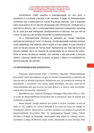 Universidade do Estado do Rio Grande do Norte
Grupo de Pesquisa em Produção e Ensino de Texto
II Simpósio Nacional de Texto e Ensino
Authier-Revuz (1990) classifica a heterogeneidade em dois tipos: a
constitutiva e a mostrada (marcada e não marcada). A noção de heterogeneidade
constitutiva não é evidenciada por marcas linguísticas explícitas, mas é amparada
pelos pressupostos de um discurso atravessado pelo interdiscurso, condição sem a
qual não há discurso, isto é, a heterogeneidade discursiva corresponde à presença
de um outro que está impregnado constitutivamente no discurso, mas que não se
mostra, ou seja, que não se deixa apresentar na superfície linguística.
Já a heterogeneidade mostrada se apresenta por marcas linguísticas
explícitas da presença do ―outro‖ no discurso. A heterogeneidade mostrada marcada
busca estabelecer uma distância entre o locutor e o seu objeto, é a que inscreve o
outro no discurso através de ―formas fixas‖. Apresenta-se por meio das formas do
discurso relatado, isto é, as maneiras de representação de um discurso de outrem.
Entre as formas de discurso relatado, vale assinalar o discurso direto, o discurso
indireto, o discurso indireto livre, as aspas, as glosas, o itálico e a modalização em
discurso segundo, por exemplo.
307

Pesquisas desenvolvidas sobre o fenômeno linguístico ―Responsabilidade
Enunciativa‖ ainda não atingiram um grau de difusão correspondente à relevância do
assunto para os estudos linguísticos. Destacamos que, no processo de tessitura da
textualidade, o enunciador e/ou locutor adota estratégias, ora para eximir-se da
responsabilidade pelo que enuncia, ora para atribuir a si mesmo certa enunciação,
quando lhe é conveniente, certamente.
Ressaltamos que, conforme Rodrigues, Passeggi e Silva Neto (2010, p. 153),
―a noção de Responsabilidade Enunciativa não é consensual‖ para os autores que
se dedicam a estudá-la.
Nessa direção, convém destacar que revista a Langue Française, no ano de
2009, nº 162, publicou um número dedicado à ―La notion de ‗prise em charge‘ en
Linguistique‖. Sendo, dessa forma, o primeiro periódico a se dedicar ao conceito de
Responsabilidade Enunciativa (RE). Os pesquisadores Daniele Coltier, Patrick
Dandale e Philippe de Brabanter, responsáveis pela edição do referido número,
produziram o artigo de abertura dessa revista, destacando os usos técnicos, mais

Anais do II Simpósio Nacional de Texto e Ensino

3 A RESPONSABILIDADE ENUNCIATIVA

 