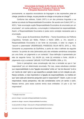 Universidade do Estado do Rio Grande do Norte
Grupo de Pesquisa em Produção e Ensino de Texto
II Simpósio Nacional de Texto e Ensino
precisamente, os aspectos enunciativos da linguagem e das expressões prise en
charge, prendre en charge, ne pas prendre en charge e non-prise en charge11.
Conforme tais editores, Culioli (1971) é um dos primeiros linguistas a se
dedicar ao estudo da Responsabilidade Enunciativa. De acordo com Culioli (1971, p.
4031), ―toda enunciação supõe Responsabilidade Enunciativa do enunciado por um
enunciador‖, em outras palavras, a enunciação é indissociável da responsabilidade.
Assim, a Responsabilidade Enunciativa é posta como condição necessária para a
enunciação.
Para o grupo da Escandinávia (ScaPoline – Teoria Escandinava da Polifonia
Linguística), formado por Nolke, Flottum e Norén (2004, p. 31), assumir a
Responsabilidade Enunciativa é ser fonte do enunciado, é estar na origem, é
―assumir a paternidade‖ (RODRIGUES; PASSEGGI; SILVA NETO, 2010, p. 153).
Consoante os proponentes da ScaPoline, o ponto de vista é definido da seguinte
maneira: ―os pontos de vista (abreviados pdv) são entidades semânticas compostas
por uma fonte, um julgamento e um conteúdo‖. Essa definição é apresentada por
308

eles da seguinte forma: ―[x] JULGA (p), onde [x] simboliza a fonte, JULGA o

Anais do II Simpósio Nacional de Texto e Ensino

julgamento e (p) o conteúdo‖ (NOLKE; FLOTTUM; NORÉN, 2004, p. 31).
Como é perceptível, essa conceituação não traz a remissão ao que é ―ser
responsável‖ por um determinado enunciado. Por isso, esses estudiosos orientam
que responsabilidade é uma ―ligação enunciativa‖ entre um ―ser do discurso‖ (s-d) e
um ―ponto de vista‖ (pdv) e que especifica a posição deste s-d em relação ao pdv.
Nesse contexto, o mais importante é a ligação da responsabilidade, na medida em
que ―para cada pdv devemos perguntar quem é responsável?”. Assim, o pdv e o ser
responsável, nessa perspectiva, não são considerados como um sendo o outro.
Nesses termos, para esses autores temos duas entidades: (1) pdv e (2) ―ser
responsável‖.

11

Tradução nossa livre:

prise en charge = assunção da Responsabilidade Enunciativa;
prendre en charge = assumir a Responsabilidade Enunciativa;
ne pas prendre en charge = não assumir a Responsabilidade Enunciativa;
non-prise en charge = não assunção da Responsabilidade Enunciativa.

 