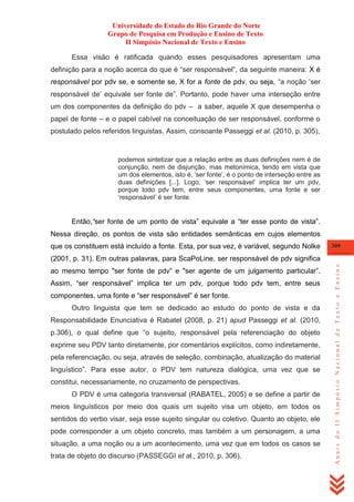 Universidade do Estado do Rio Grande do Norte
Grupo de Pesquisa em Produção e Ensino de Texto
II Simpósio Nacional de Texto e Ensino
Essa visão é ratificada quando esses pesquisadores apresentam uma
definição para a noção acerca do que é ―ser responsável‖, da seguinte maneira: X é
responsável por pdv se, e somente se, X for a fonte de pdv, ou seja, ―a noção ‗ser
responsável de‘ equivale ser fonte de‖. Portanto, pode haver uma interseção entre
um dos componentes da definição do pdv – a saber, aquele X que desempenha o
papel de fonte – e o papel cabível na conceituação de ser responsável, conforme o
postulado pelos referidos linguistas. Assim, consoante Passeggi et al. (2010, p. 305),

podemos sintetizar que a relação entre as duas definições nem é de
conjunção, nem de disjunção, mas metonímica, tendo em vista que
um dos elementos, isto é, ‗ser fonte‘, é o ponto de interseção entre as
duas definições [...]. Logo, ‗ser responsável‘ implica ter um pdv,
porque todo pdv tem, entre seus componentes, uma fonte e ser
‗responsável‘ é ser fonte.

Então,“ser fonte de um ponto de vista‖ equivale a ―ter esse ponto de vista‖.
Nessa direção, os pontos de vista são entidades semânticas em cujos elementos
que os constituem está incluído a fonte. Esta, por sua vez, é variável, segundo Nolke

309

ao mesmo tempo "ser fonte de pdv‖ e "ser agente de um julgamento particular‖.
Assim, ―ser responsável‖ implica ter um pdv, porque todo pdv tem, entre seus
componentes, uma fonte e ―ser responsável‖ é ser fonte.
Outro linguista que tem se dedicado ao estudo do ponto de vista e da
Responsabilidade Enunciativa é Rabatel (2008, p. 21) apud Passeggi et al. (2010,
p.306), o qual define que ―o sujeito, responsável pela referenciação do objeto
exprime seu PDV tanto diretamente, por comentários explícitos, como indiretamente,
pela referenciação, ou seja, através de seleção, combinação, atualização do material
linguístico‖. Para esse autor, o PDV tem natureza dialógica, uma vez que se
constitui, necessariamente, no cruzamento de perspectivas.
O PDV é uma categoria transversal (RABATEL, 2005) e se define a partir de
meios linguísticos por meio dos quais um sujeito visa um objeto, em todos os
sentidos do verbo visar, seja esse sujeito singular ou coletivo. Quanto ao objeto, ele
pode corresponder a um objeto concreto, mas também a um personagem, a uma
situação, a uma noção ou a um acontecimento, uma vez que em todos os casos se
trata de objeto do discurso (PASSEGGI et al., 2010, p. 306).

Anais do II Simpósio Nacional de Texto e Ensino

(2001, p. 31). Em outras palavras, para ScaPoLine, ser responsável de pdv significa

 