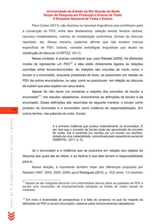 Universidade do Estado do Rio Grande do Norte
Grupo de Pesquisa em Produção e Ensino de Texto
II Simpósio Nacional de Texto e Ensino
Para Cortez (2011), são diversos os recursos linguísticos que contribuem para
a construção do PDV, entre eles destacamos: seleção lexical, tempos verbais,
recursos modalizadores, marcas de modalização autonímica, formas do discurso
reportado, etc. Dessa maneira, podemos afirmar que não existem marcas
específicas do PDV, todavia, variadas estratégias linguísticas que atuam na
construção do discurso (CORTEZ, 2011).
Nesse contexto, é preciso considerar que, para Rabatel (2009), há diferentes
modos de representar um PDV12 e eles estão diretamente ligados às relações
ocorridas entre locutor/enunciador. As relações são oriundas do modo como o
locutor e o enunciador, enquanto produtores do texto, se posicionam em relação ao
PDV de outros enunciadores, ou seja, como se posicionam em relação ao discurso
de outrem que eles expõem em seus textos.
Apesar de não haver um consenso a respeito dos conceitos de locutor e
enunciador13, nos estudos rabatelianos, encontramos as definições de locutor e de
enunciador. Essas definições são resumidas da seguinte maneira: o locutor como
310

produtor do enunciado e o enunciador como instância de responsabilização. Em

Anais do II Simpósio Nacional de Texto e Ensino

outros termos, nas palavras do autor, locutor

é a primeira instância que produz materialmente os enunciados. É
por isso que o conceito de locutor pode ser aproximado do conceito
de vozes. Ela é proferida (ou escrita) por um locutor (ou escritor),
dotada de uma materialidade, subordinada pela experiência sensorial
(RABATEL, 2011, p. 5).

Já o enunciador é a instância que se posiciona em relação aos objetos do
discurso aos quais ele se refere, e ao fazê-lo é que eles tomam a responsabilidade
para si.
Nessa direção, é importante também tratar das diferenças propostas por
Rabatel (1997, 2004, 2005, 2008) apud Rodrigues (2010, p. 153) entre: ―(1) produtor
12

Apesar de ser instigante discorrer com profundidade teórica sobre as questões de PDV e
locutor e/ou enunciador tal empreendimento extrapola os limites de nosso estudo de
mestrado.
13

Em meio à diversidade de perspectivas e à falta de consenso no que diz respeito às
definições de PDV e locutor/ enunciador, optamos pelos direcionamentos rabatelianos.

 