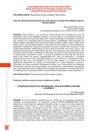 Universidade do Estado do Rio Grande do Norte
Grupo de Pesquisa em Produção e Ensino de Texto
II Simpósio Nacional de Texto e Ensino
PALAVRAS-CHAVE: Aquisição da escrita; Oralidade; Texto infantil.

USO DE ANÁFORAS EM PRODUÇÕES TEXTUAIS DE ALUNOS DO PRIMEIRO ANO DO
ENSINO MÉDIO
Maria José Morais Honório
Crígina Cibelle Pereira
Universidade do Estado do Rio Grande do Norte (UERN)

Anais do II Simpósio Nacional de Texto e Ensino

26

RESUMO: Este trabalho é um recorte de nosso trabalho de conclusão de curso de
graduação e teve como finalidade investigar o uso de anáforas em produções textuais de
alunos do primeiro ano do Ensino Médio com o intuito de identificar e descrever as anáforas
que ocorrem nas produções textuais desses alunos. Subsidiamos nossa pesquisa em
Antunes (2005), Apothéloz (2003), Costa Val (2000), Diógenes (2006), Fávero (2002), Koch
(2004), dentre outros. Nosso trabalho é uma pesquisa documental, de cunho qualitativo e
quantitativo. Analisamos dezesseis produções, nas quais encontramos cinquenta e nove
ocorrências anafóricas distribuídas em vários tipos de anáforas tais como: vinte e seis
anáforas pronominais; onze associativas; dez fiéis; três conceituais; duas conceituais e uma
rotuladora. Nesse sentido, analisamos os três tipos de anáfora mais recorrentes que foram
as pronominais, associativas e fiéis. A pronominal destacou-se pelo fato dos pronomes
serem uma classe de palavra categoremática No caso da associativa a constante
recorrência deve-se ao fato da tipologia textual ser uma narrativa e a necessidade que o
produtor de texto tem em relembrar de que se estar falando. Já a anáfora fiel tem
significativa recorrência em função da necessidade de o aluno relembrar, retomar a
informação em desenvolvimento. Percebemos também que a pronominal não apresenta
determinante, ao passo que a associativa e a fiel apresentam o determinante. Acreditamos
que nossa pesquisa possa contribuir para a atividade de produção e compreensão textual,
na medida em que o processo anafórico está diretamente relacionado a essas atividades.
PALAVRAS-CHAVE: Produção textual; Referenciação; Anáfora.

Produção, análise e ensino do texto acadêmico-científico
A PRODUÇÃO ESCRITA NA UNIVERSIDADE: UM OLHAR SOBRE O RESUMO
ACADÊMICO
Ana Paula Lopes
Secretaria de Educação do Município de São Miguel/RN (SEEC)
RESUMO: Com este trabalho apresentamos um recorte de uma pesquisa monográfica
realizada na pós-graduação em Linguística Aplicada PPGELL/CAMEAM/UERN. Esse
trabalho tem como objetivo investigara produção escrita do resumo em nível acadêmico.
Pretendemos mostrar como o aluno transfere para a prática da escrita as suas
representações acerca do gênero resumo, bem como seu entendimento do modo de
organização e funcionamento desse gênero na academia. Com base nos estudos de
Moscovici (2003), Bakhtin (2000), Matêncio (2002; 2003), Assis e Mata (2005), entre outros,
analisamos questionários e resumos produzidos por alunos dos cursos de graduação em
Letras, do Campus Avançado ―Profª. Maria Elisa de Albuquerque Maia‖, da Universidade do
Estado do Rio Grande do Norte. Os resultados apresentam a produção do resumo
mediante uma representação desse gênero como comprovação da compreensão leitora de

 