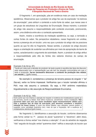 Universidade do Estado do Rio Grande do Norte
Grupo de Pesquisa em Produção e Ensino de Texto
II Simpósio Nacional de Texto e Ensino
O fragmento 1, em apreciação, põe em evidência mais um caso de mediação
epistêmica. Observamos que o produtor do artigo faz uso da expressão ―os teóricos
da enunciação‖, para atribuir o conteúdo a outra fonte do saber, que nesse caso é
um grupo de estudiosos da Linguística da Enunciação. Dessa maneira, o produtor
do artigo não assume a responsabilidade pelo conteúdo enunciado, promovendo,
assim, uma distância entre ele e o conteúdo apresentado.
Assim, mostra a ocorrência da mediação epistêmica, ou seja, a remissão a
outras fontes do saber. Na perspectiva rabateliana, nesse fragmento em análise,
temos a presença de um locutor, uma vez que o produtor do artigo não se posiciona
quanto ao que foi dito no fragmento. Nesse sentido, o produtor do artigo (locutor)
seguiu a orientação de sustentar sua afirmativa por meio da apropriação da teoria de
outros, caracterizando o argumento de autoridade. Assim, o produtor do artigo atribui
a responsabilidade pelo dito às fontes dos saberes diversos do campo da
enunciação.

Anais do II Simpósio Nacional de Texto e Ensino

314

Exemplo 2 de A4 (p. 87)
Tendo em vista que a decisão do produtor de texto quanto à escolha dos tipos de discurso
está relacionada com a representação que ele tem da situação comunicativa em que o
texto é produzido, faz-se necessário descrever o contexto de produção dos relatos
em estudo [...] [grifo nosso].

No exemplo 2, constatamos a presença da terceira pessoa do singular + ―se‖
(faz-se), verbo na forma impessoal. Verificamos que o locutor narrador afirmou o
PdV, mas não assumiu o conteúdo. Ou seja, o PdV anônimo materializou
linguisticamente a não assunção da Responsabilidade Enunciativa.

Exemplo 3 de A2 (p. 146)
Outro ponto que nos chamou a atenção diz respeito à incidência de modalizadores quanto ao
tipo de texto, escrito ou falado. Este último mostra-se, visivelmente, menos modalizado. Não
queremos dizer com isso que esses resultados sejam necessariamente válidos para
todo e qualquer tipo de texto de auto-ajuda, pois devemos considerar o tamanho
reduzido do nosso corpus. O autor dos textos falados, aqui utilizados, parece preferir a
sugestão como estratégia lingüística (sic), mais do que a imposição, daí a ausência de
modalizadores deônticos [grifo nosso].

No fragmento 3, identificamos a assunção do locutor, conforme observamos
pela forma verbal na 1ª. pessoa do plural ―queremos‖ e ―devemos‖; além disso,
verificamos a forma verbal ―nos chamou a atenção‖. O uso do advérbio de negação
―não‖ seguida da locução verbal ―queremos dizer‖ ratifica a assunção do locutor que

 