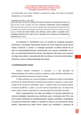Universidade do Estado do Rio Grande do Norte
Grupo de Pesquisa em Produção e Ensino de Texto
II Simpósio Nacional de Texto e Ensino
se compromete com o dito, tornando o produtor do artigo, com base nos estudos
rabatelianos, um enunciador.
Exemplo 4 de A2 (p. 145-146)
Outro ponto que nos chamou a atenção diz respeito à incidência de modalizadores quanto ao
tipo de texto, escrito ou falado. Este último mostra-se, visivelmente, menos modalizado.
Não queremos dizer com isso que esses resultados sejam necessariamente válidos para todo
e qualquer tipo de texto de auto-ajuda, pois devemos considerar o tamanho reduzido do nosso
corpus. O autor dos textos falados, aqui utilizados, parece preferir a sugestão como
estratégia lingüística (sic), mais do que a imposição, daí a ausência de modalizadores
deônticos [grifo nosso].

No fragmento 4, identificamos mais um exemplo de mediação perceptiva.
Verificamos a percepção representada através da marca linguística textual (forma
verbal) ―mostra-se‖ e ―parece‖. A mediação perceptiva se efetiva através de um
verbo de percepção/pensamento, apresentando uma suposta neutralidade com o
dito, com descomprometimento do locutor. Vale destacar, além disso, que o produtor
do artigo busca atribuir a assunção pelo dito na análise ao ―autor dos textos falados‖,

315

5 CONSIDERAÇÕES FINAIS

Nossas

análises

focalizaram

a

assunção

e

a

não

assunção

da

Responsabilidade Enunciativa no gênero acadêmico artigo científico publicados em
periódico destinado aos alunos do curso de Letras.
É válido salientar que a escrita de gêneros acadêmicos implica a necessidade
de leituras de referencial teórico anteriores para embasar a pesquisa, muitas vezes,
usadas como recurso de autoridade. Assim, a análise revela uma natureza própria
da escrita acadêmica, a saber, o uso de recursos linguísticos que, na maioria das
vezes, podem marcar a assunção ou a não assunção do locutor pelo que é dito.
Assim, diagnosticamos, com base nas análises, um conjunto significativo de
diversas estratégias linguísticas que contribuem para a construção dos PdVs, tais
como verbos introdutores de opinião/percepção, citações, paráfrases, modalizações
ou aspas que introduzem, relatam ou reportam um dizer ou um pensamento. Nesse
sentido, interessamo-nos pelas formas verbais que manifestam a presença da

Anais do II Simpósio Nacional de Texto e Ensino

atribuindo a outrem a Responsabilidade Enunciativa.

 