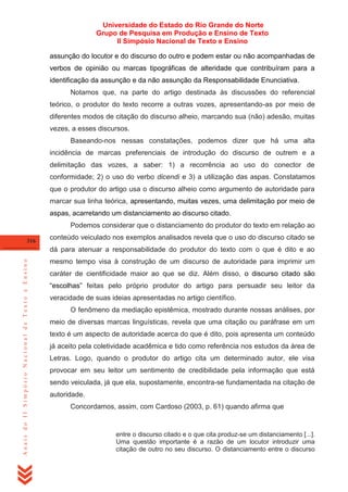 Universidade do Estado do Rio Grande do Norte
Grupo de Pesquisa em Produção e Ensino de Texto
II Simpósio Nacional de Texto e Ensino
assunção do locutor e do discurso do outro e podem estar ou não acompanhadas de
verbos de opinião ou marcas tipográficas de alteridade que contribuíram para a
identificação da assunção e da não assunção da Responsabilidade Enunciativa.
Notamos que, na parte do artigo destinada às discussões do referencial
teórico, o produtor do texto recorre a outras vozes, apresentando-as por meio de
diferentes modos de citação do discurso alheio, marcando sua (não) adesão, muitas
vezes, a esses discursos.
Baseando-nos nessas constatações, podemos dizer que há uma alta
incidência de marcas preferenciais de introdução do discurso de outrem e a
delimitação das vozes, a saber: 1) a recorrência ao uso do conector de
conformidade; 2) o uso do verbo dicendi e 3) a utilização das aspas. Constatamos
que o produtor do artigo usa o discurso alheio como argumento de autoridade para
marcar sua linha teórica, apresentando, muitas vezes, uma delimitação por meio de
aspas, acarretando um distanciamento ao discurso citado.
Podemos considerar que o distanciamento do produtor do texto em relação ao
316

conteúdo veiculado nos exemplos analisados revela que o uso do discurso citado se

Anais do II Simpósio Nacional de Texto e Ensino

dá para atenuar a responsabilidade do produtor do texto com o que é dito e ao
mesmo tempo visa à construção de um discurso de autoridade para imprimir um
caráter de cientificidade maior ao que se diz. Além disso, o discurso citado são
―escolhas‖ feitas pelo próprio produtor do artigo para persuadir seu leitor da
veracidade de suas ideias apresentadas no artigo científico.
O fenômeno da mediação epistêmica, mostrado durante nossas análises, por
meio de diversas marcas linguísticas, revela que uma citação ou paráfrase em um
texto é um aspecto de autoridade acerca do que é dito, pois apresenta um conteúdo
já aceito pela coletividade acadêmica e tido como referência nos estudos da área de
Letras. Logo, quando o produtor do artigo cita um determinado autor, ele visa
provocar em seu leitor um sentimento de credibilidade pela informação que está
sendo veiculada, já que ela, supostamente, encontra-se fundamentada na citação de
autoridade.
Concordamos, assim, com Cardoso (2003, p. 61) quando afirma que

entre o discurso citado e o que cita produz-se um distanciamento [...].
Uma questão importante é a razão de um locutor introduzir uma
citação de outro no seu discurso. O distanciamento entre o discurso

 
