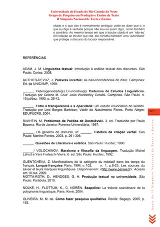 Universidade do Estado do Rio Grande do Norte
Grupo de Pesquisa em Produção e Ensino de Texto
II Simpósio Nacional de Texto e Ensino
citado e o que cita é normalmente ambíguo: pode-se dizer que o ‗o
que eu digo é verdade porque não sou eu quem digo‘, como também
o contrário. Ao mesmo tempo em que o locutor citado é um ‗não-eu‘
em relação ao locutor que cita, ele constitui também uma ‗autoridade‘
que protege o discurso do locutor responsável.

REFERÊNCIAS

ADAM, J. M. Linguística textual: introdução à análise textual dos discursos. São
Paulo: Cortez, 2008.
AUTHIER-REVUZ, J. Palavras incertas: as não-coincidências do dizer. Campinas:
Ed. da UNICAMP, 1998.
______. Heterogeneidade(s) Enunciativa(s). Cadernos de Estudos Linguísticos.
Tradução por Celene M. Cruz; João Wanderley Geraldi. Campinas, São Paulo, n.
19,jul/dez, 1990, p. 25-42.

BAKHTIN, M. Problemas da Poética de Dostoiévski. 3. ed. Traduzido por Paulo
Bezerra. Rio de Janeiro: Forense Universitária, 1997.
______. Os gêneros do discurso. In: ______. Estética da criação verbal. São
Paulo: Martins Fontes, 2003. p. 261-306.
______. Questões de Literatura e estética. São Paulo: Hucitec, 1990.
______/ VOLOCHINOV. Marxismo e filosofia da linguagem. Tradução Michel
Lahud e Yara Frateschi Vieira. 6. ed. São Paulo: Hucitec, 1992.
GUENTCHÉVA, Z. Manifestations de la catégorie du médiatif dans les temps du
français. Langue française: Paris, 1994, v. 102,
n. 1, p.8-23. Les sources du
savoir et leurs marques linguistiques. Disponível em: <http://www.persee.fr>. Acesso
em 10 out. 2009.
MOTTA-ROTH, D., HENDGES, G. H. Produção textual na universidade. São
Paulo: Parábola, 2010.
NOLKE, H., FLOTTUM, K., C. NORÉN. Scapoline: La théorie scandinave de la
polyphonie linguistique. Paris: Kimé, 2004.
OLIVEIRA, M. M. de. Como fazer pesquisa qualitativa. Recife: Bagaço, 2005, p.
192.

317

Anais do II Simpósio Nacional de Texto e Ensino

______. Entre a transparência e a opacidade: um estudo enunciativo do sentido.
Tradução por Leci Borges Barbisan; Valdir do Nascimento Flores. Porto Alegre:
EDUPUCRS, 2004.

 