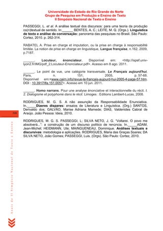Universidade do Estado do Rio Grande do Norte
Grupo de Pesquisa em Produção e Ensino de Texto
II Simpósio Nacional de Texto e Ensino
PASSEGGI, L. et al. A análise textual dos discursos: para uma teoria da produção
co(n)textual de sentido. In:______ BENTES, A. C.; LEITE, M. Q. (Orgs.). Linguística
de texto e análise da conversação: panorama das pesquisas no Brasil. São Paulo:
Cortez, 2010. p. 262-314.
RABATEL A. Prise en charge et imputation, ou la prise en charge à responsabilité
limitée. La notion de prise en charge en linguistique, Langue française, n.162, 2009,
p.7187.
______.
Locuteur,
énonciateur.
Disponível
em:
<http://ispef.univlyon2.fr/IMG/pdf_2.Locuteur-Enonciateur.pdf>. Acesso em 8 ago. 2011.
______. Le point de vue, une catégorie transversale. Le Français aujourd'hui,
Paris,
n.
151,
2005,
p. 57-68.
Disponível
em:<www.cairn.info/revue-le-francais-aujourd-hui-2005-4-page-57.htm.
DOI : 10.3917/lfa.151.0057>. Acesso em 10 jun. 2011.
______. Homo narrans. Pour une analyse énonciative et interactionnelle du récit. t.
2. Dialogisme et polyphonie dans le récit. Limoges : Editions Lambert-Lucas, 2008.

Anais do II Simpósio Nacional de Texto e Ensino

318

RODRIGUES, M. G. S. A não assunção da Responsabilidade Enunciativa.
In._____Dizeres díspares: ensaios de Literatura e Linguística. (Org.) SANTOS,
Derivaldo dos; GALVÃO, Marise Adriana Mamede; DIAS, Valdenides Cabral de
Araújo. João Pessoa: Ideia, 2010.
RODRIGUES, M. G. S. PASSEGGI, L; SILVA NETO, J. G. ―Voltarei. O povo me
absolverá...‖: a construção de um discurso político de renúncia. In._____ADAM,
Jean-Michel; HEIDMANN, Ute; MAINGUENEAU, Dominique. Análises textuais e
discursivas: metodologia e aplicações. RODRIGUES, Maria das Graças Soares; DA
SILVA NETO, João Gomes; PASSEGGI, Luis. (Orgs). São Paulo: Cortez, 2010.

 