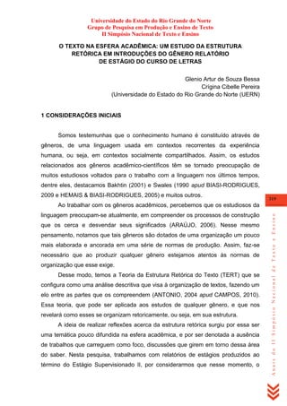 Universidade do Estado do Rio Grande do Norte
Grupo de Pesquisa em Produção e Ensino de Texto
II Simpósio Nacional de Texto e Ensino
O TEXTO NA ESFERA ACADÊMICA: UM ESTUDO DA ESTRUTURA
RETÓRICA EM INTRODUÇÕES DO GÊNERO RELATÓRIO
DE ESTÁGIO DO CURSO DE LETRAS
Glenio Artur de Souza Bessa
Crígina Cibelle Pereira
(Universidade do Estado do Rio Grande do Norte (UERN)

1 CONSIDERAÇÕES INICIAIS

Somos testemunhas que o conhecimento humano é constituído através de
gêneros, de uma linguagem usada em contextos recorrentes da experiência
humana, ou seja, em contextos socialmente compartilhados. Assim, os estudos
relacionados aos gêneros acadêmico-científicos têm se tornado preocupação de
muitos estudiosos voltados para o trabalho com a linguagem nos últimos tempos,
dentre eles, destacamos Bakhtin (2001) e Swales (1990 apud BIASI-RODRIGUES,
2009 e HEMAIS & BIASI-RODRIGUES, 2005) e muitos outros.

319

linguagem preocupam-se atualmente, em compreender os processos de construção
que os cerca e desvendar seus significados (ARAÚJO, 2006). Nesse mesmo
pensamento, notamos que tais gêneros são dotados de uma organização um pouco
mais elaborada e ancorada em uma série de normas de produção. Assim, faz-se
necessário que ao produzir qualquer gênero estejamos atentos às normas de
organização que esse exige.
Desse modo, temos a Teoria da Estrutura Retórica do Texto (TERT) que se
configura como uma análise descritiva que visa à organização de textos, fazendo um
elo entre as partes que os compreendem (ANTONIO, 2004 apud CAMPOS, 2010).
Essa teoria, que pode ser aplicada aos estudos de qualquer gênero, e que nos
revelará como esses se organizam retoricamente, ou seja, em sua estrutura.
A ideia de realizar reflexões acerca da estrutura retórica surgiu por essa ser
uma temática pouco difundida na esfera acadêmica, e por ser denotada a ausência
de trabalhos que carreguem como foco, discussões que girem em torno dessa área
do saber. Nesta pesquisa, trabalhamos com relatórios de estágios produzidos ao
término do Estágio Supervisionado II, por considerarmos que nesse momento, o

Anais do II Simpósio Nacional de Texto e Ensino

Ao trabalhar com os gêneros acadêmicos, percebemos que os estudiosos da

 