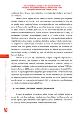 Universidade do Estado do Rio Grande do Norte
Grupo de Pesquisa em Produção e Ensino de Texto
II Simpósio Nacional de Texto e Ensino
graduando dispõe de uma maior maturidade com relação à produção do gênero e de
seu conteúdo.
Assim, é nosso objetivo estudar a estrutura retórica de introduções do gênero
relatório de estágio do curso de Letras, (tendo em vista que não teríamos condições
de abordar todo o trabalho e levando em consideração que essa secção constitui-se
parte de fundamental importância na superfície textual por apresentar uma reunião
de todo o conteúdo abordado), com base nos três movimentos descritos por Swalles
(1990 apud BIASI-RODRIGUES, 2009 e HEMAIS & BIASI-RODRIGUES, 2005): (i)
estabelecer o território, (ii) estabelecer o nicho e (iii) ocupar o nicho; a fim de
identificar, descrever e interpretar como acontece a organização dessa seção de
importância inestimável para constituição de todo e qualquer trabalho acadêmico e
de proporcionar à comunidade universitária e social, um maior reconhecimento do
trabalho com esse gênero textual de fundamental importância na academia, por
representar a culminância da experiência docente em exercer em uma primeira
oportunidade ou não, o trabalho ao qual irá submeter-se enquanto profissional
320

formado da área.

Anais do II Simpósio Nacional de Texto e Ensino

Por fim, a pesquisa aqui apresentada, cumpre a seguinte organização: a
presente introdução, que apresenta o teor das discussões aqui realizadas; em
seguida apresentamos algumas discussões pertinentes à produção escrita e a
relevância da introdução nestas; conseguintemente trazemos a teoria da TERT com
base em Campos (2010), como também, abordamos os estudos de Swales (1990) a
respeito da organização retórica do gênero; para complementar o referencial teórico,
apontamos alguns pressupostos baseados nos estudos de Bakhtin (2011) a respeito
do gênero textual/discursivo; finalizando, temos a análise do corpus, subdividido pela
ocorrência dos três movimentos de Swales (1990), e, culminando o que foi disposto
no trabalho, temos as considerações finais.

2 ALGUNS ASPECTOS SOBRE A PRODUÇÃO ESCRITA

O papel da escrita na formação do sujeito é muito mais profundo do que se
pensa. É a porta de entrada para a cultura, saber tecnológico, científico, erudito, etc.
Nesse aspecto, apresentaremos nessa seção discussões pertinentes à importância
da produção escrita, principalmente, na esfera da universidade.

 