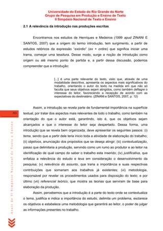 Universidade do Estado do Rio Grande do Norte
Grupo de Pesquisa em Produção e Ensino de Texto
II Simpósio Nacional de Texto e Ensino
2.1 A relevância da introdução nas produções escritas

Encontramos nos estudos de Henriques e Medeiros (1999 apud ZINANI E
SANTOS, 2007) que a origem do termo introdução, tem surgimento, a partir de
estudos retóricos da expressão ―exórdio‖ (ex + ordire) que significa iniciar uma
trama, começar uma tessitura. Desse modo, surge a noção de introdução como
origem ou até mesmo ponto de partida e, a partir dessa discussão, podemos
compreender que a introdução:

[...] é uma parte relevante do texto, visto que, através de uma
modalidade descritiva, apresenta os aspectos mais significativos do
trabalho, orientando o autor do texto na medida em que não só
faculta que seus objetivos sejam atingidos, como também deflagre o
interesse do leitor, favorecendo a recepção de acordo com as
expectativas do destinatário. (ZINANI e SANTOS, 2007, p. 12)

Assim, a introdução se revela parte de fundamental importância na superfície
322

textual, por tratar dos aspectos mais relevantes de todo o trabalho, como também na

Anais do II Simpósio Nacional de Texto e Ensino

orientação do que o autor está, garantindo, isto é, que os objetivos sejam
alcançados e que o interesse do leitor seja despertado. Dessa forma, uma
introdução que se revela bem organizada, deve apresentar os seguintes passos: (i)
tema, sendo que a partir dele teria inicio toda a atividade de elaboração do trabalho;
(ii) objetivos, anunciação dos propósitos que se deseja atingir; (iii) contextualização,
passo que delimitaria a produção, servindo como um rumo ao produtor e ao leitor na
identificação de qual campo do saber o trabalho esta inserido; (iv) justificativa, que
enfatiza a relevância do estudo e leva em consideração o desenvolvimento da
pesquisa; (v) relevância do assunto, que traria a importância e suas respectivas
contribuições que somariam aos trabalhos já existentes; (vi) metodologia,
responsável por revelar os procedimentos usados para disposição do texto; e por
último (vii) referencial teórico, que mostra as teorias que serviram de base para
elaboração da produção.
Assim, percebemos que a introdução é a parte do texto onde se contextualiza
o tema, justifica e indica a importância do estudo, delimita um problema, esclarece
os objetivos e estabelece uma metodologia que garantirá ao leitor, o poder de julgar
as informações presentes no trabalho.

 