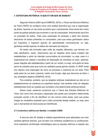 Universidade do Estado do Rio Grande do Norte
Grupo de Pesquisa em Produção e Ensino de Texto
II Simpósio Nacional de Texto e Ensino
3 ESTRUTURA RETÓRICA: O QUE É? EM QUE SE BASEIA?

Segundo Antonio (2004 apud CAMPOS, 2010), a Teoria da Estrutura Retórica
do Texto (TERT) se configura como uma análise descritiva que visa à organização
de textos, fazendo um elo entre as partes que o compreende. Essa teoria tem como
ponto de partida estudos que envolvem o uso do computador, direcionando seus fins
na produção de textos. Toda essa explicação foi pensada a partir dos estudos
descritivos de textos presentes no computador, para que esses ganhassem status
em linguística e fugissem apenas da aplicabilidade computacional, ou seja,
ganhasse sentido apenas na esfera de manuseio da máquina.
Os textos são formados pela união de orações diferentes, que formam um
todo significativo, assim, observamos que as relações entre essas orações são
estabelecidas a partir da intenção comunicativa do enunciador, ou seja, esse é o
responsável por realizar a escolhas de disposição de conceitos no texto, ademais,
essas relações são estabelecidas a partir de um núcleo, ou seja, uma parte do texto
serve de subsídio para que outra (os satélites) possa ganhar sentido. A TERT ainda

323

cada parte de um texto coerente, existe uma função, algo que denuncia ao leitor o
seu verdadeiro objetivo (CAMPOS, 2010).
Fica evidente, portanto, que as relações retóricas materializam-se não só no
estabelecimento da coerência na superfície textual, mas também entre as relações
estabelecidas entre as orações que compõem uma determinada sentença textual.
Desse modo, podemos comprovar que a Teoria dos Estudos Retóricos do
Texto, tem como foco principal a separação das partes que compõem determinada
produção escrita a fim de identificar um elo comum entre essas, para que possa
chegar ao verdadeiro propósito que o texto produzido deseja realizar, ou seja, para
que o real sentido do texto possa ser identificado.

3.1 A estrutura retórica em Swales: o modelo CARS

A obra de John M. Swales é voltada especialmente para aplicações nos mais
variados gêneros textuais, que circulam nos contextos acadêmicos ou profissionais.
Uma importante contribuição metodológica para os estudos retóricos a respeito dos

Anais do II Simpósio Nacional de Texto e Ensino

nos oferece uma explicação de como se processa a coerência de um texto. Para

 