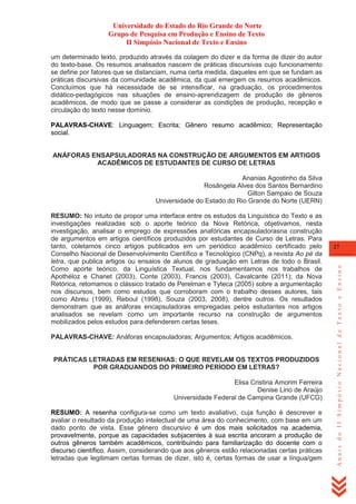 Universidade do Estado do Rio Grande do Norte
Grupo de Pesquisa em Produção e Ensino de Texto
II Simpósio Nacional de Texto e Ensino
um determinado texto, produzido através da colagem do dizer e da forma de dizer do autor
do texto-base. Os resumos analisados nascem de práticas discursivas cujo funcionamento
se define por fatores que se distanciam, numa certa medida, daqueles em que se fundam as
práticas discursivas da comunidade acadêmica, da qual emergem os resumos acadêmicos.
Concluímos que há necessidade de se intensificar, na graduação, os procedimentos
didático-pedagógicos nas situações de ensino-aprendizagem de produção de gêneros
acadêmicos, de modo que se passe a considerar as condições de produção, recepção e
circulação do texto nesse domínio.
PALAVRAS-CHAVE: Linguagem; Escrita; Gênero resumo acadêmico; Representação
social.

ANÁFORAS ENSAPSULADORAS NA CONSTRUÇÃO DE ARGUMENTOS EM ARTIGOS
ACADÊMICOS DE ESTUDANTES DE CURSO DE LETRAS
Ananias Agostinho da Silva
Rosângela Alves dos Santos Bernardino
Gilton Sampaio de Souza
Universidade do Estado do Rio Grande do Norte (UERN)

PALAVRAS-CHAVE: Anáforas encapsuladoras; Argumentos; Artigos acadêmicos.

PRÁTICAS LETRADAS EM RESENHAS: O QUE REVELAM OS TEXTOS PRODUZIDOS
POR GRADUANDOS DO PRIMEIRO PERÍODO EM LETRAS?
Elisa Cristina Amorim Ferreira
Denise Lino de Araújo
Universidade Federal de Campina Grande (UFCG)
RESUMO: A resenha configura-se como um texto avaliativo, cuja função é descrever e
avaliar o resultado da produção intelectual de uma área do conhecimento, com base em um
dado ponto de vista. Esse gênero discursivo é um dos mais solicitados na academia,
provavelmente, porque as capacidades subjacentes à sua escrita ancoram a produção de
outros gêneros também acadêmicos, contribuindo para familiarização do docente com o
discurso científico. Assim, considerando que aos gêneros estão relacionadas certas práticas
letradas que legitimam certas formas de dizer, isto é, certas formas de usar a língua/gem

27

Anais do II Simpósio Nacional de Texto e Ensino

RESUMO: No intuito de propor uma interface entre os estudos da Linguística do Texto e as
investigações realizadas sob o aporte teórico da Nova Retórica, objetivamos, nesta
investigação, analisar o emprego de expressões anafóricas encapsuladorasna construção
de argumentos em artigos científicos produzidos por estudantes de Curso de Letras. Para
tanto, coletamos cinco artigos publicados em um periódico acadêmico certificado pelo
Conselho Nacional de Desenvolvimento Científico e Tecnológico (CNPq), a revista Ao pé da
letra, que publica artigos ou ensaios de alunos de graduação em Letras de todo o Brasil.
Como aporte teórico, da Linguística Textual, nos fundamentamos nos trabalhos de
Apothéloz e Chanet (2003), Conte (2003), Francis (2003), Cavalcante (2011); da Nova
Retórica, retomamos o clássico tratado de Perelman e Tyteca (2005) sobre a argumentação
nos discursos, bem como estudos que corroboram com o trabalho desses autores, tais
como Abreu (1999), Reboul (1998), Souza (2003, 2008), dentre outros. Os resultados
demonstram que as anáforas encapsuladoras empregadas pelos estudantes nos artigos
analisados se revelam como um importante recurso na construção de argumentos
mobilizados pelos estudos para defenderem certas teses.

 