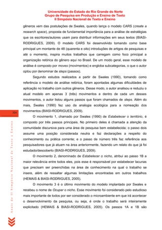 Universidade do Estado do Rio Grande do Norte
Grupo de Pesquisa em Produção e Ensino de Texto
II Simpósio Nacional de Texto e Ensino
gêneros vem das postulações de Swales, quando lança o modelo CARS (create a
research space), proposta de fundamental importância para a análise de estratégias
que os escritores/autores usam para distribuir informações em seus textos (BIASIRODRIGUES, 2009). O modelo CARS foi desenvolvido tomando como base
principal um montante de 48 (quarenta e oito) introduções de artigos de pesquisas e
até o momento, inspira muitos trabalhos que carregam como foco principal a
organização retórica do gênero aqui no Brasil. De um modo geral, esse modelo de
análise é composto por moves (movimentos) e engloba subcategorias, o que o autor
optou por denominar de steps (passos).
Segundo estudos realizados a partir de Swales (1990), tomando como
referência o modelo de análise retórica, foram apontadas algumas dificuldades de
aplicação no trabalho com outros gêneros. Desse modo, o autor analisou e reduziu o
atual modelo em apenas 3 (três) movimentos e dentro de cada um desses
movimentos, o autor listou alguns passos que foram chamados de steps. Além do
mais, Swales (1990) fez uso da analogia ecológica para a nomeação dos
324

movimentos (BIASI-RODRIGUES, 2009).

Anais do II Simpósio Nacional de Texto e Ensino

O movimento 1, chamado por Swales (1990) de Estabelecer o território, é
composto por três passos principais. No primeiro deles é chamada a atenção da
comunidade discursiva para uma área de pesquisa bem estabelecida; o passo dois
assume uma posição considerada neutra e faz declarações a respeito do
conhecimento ou prática corrente; e o passo de número três faz referência aos
pesquisadores que já atuam na área anteriormente, fazendo um relato do que já foi
estudado/descoberto (BIASI-RODRIGUES, 2009).
O movimento 2, denominado de Estabelecer o nicho, atribui ao passo 1B a
maior relevância entre todos eles, pois esse é responsável por estabelecer lacunas
que precisam ser preenchidas na área de conhecimento na qual o trabalho se
insere, além de ressaltar algumas limitações encontradas em outros trabalhos
(HEMAIS & BIASI-RODRIGUES, 2005).
O movimento 3 é o último movimento do modelo implantado por Swales e
recebeu o nome de Ocupar o nicho. Esse movimento foi considerado pelo estudioso
mais importante de todos por ser considerado o microambiente em que irá acontecer
o desenvolvimento da pesquisa, ou seja, é onde o trabalho será inteiramente
explicitado (HEMAIS & BIASI-RODRIGUES, 2005). Os passos 1A e 1B são

 