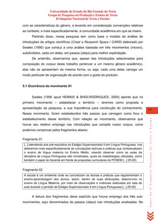 Universidade do Estado do Rio Grande do Norte
Grupo de Pesquisa em Produção e Ensino de Texto
II Simpósio Nacional de Texto e Ensino
com as características do gênero, e levando em consideração convenções relativas
ao contexto, e mais especificadamente, à comunidade acadêmica em que se insere.
Partindo disso, nossa pesquisa tem como base o modelo de análise de
introduções de artigos científicos (Creat a Research Space / CARS) elaborado por
Swales (1990) que conduz a uma análise baseada em três movimentos (moves),
subdivididos, cada um deles, em passos (steps) para melhor explicitação.
De antemão, observamos que, apesar das introduções selecionadas para
composição do corpus deste trabalho pertencer a um mesmo gênero acadêmico,
elas não se apresentam da mesma forma, ou seja, cada uma delas carrega um
modo particular de organização de acordo com o gosto do produtor.

5.1 Ocorrência do movimento 01

Swales (1990 apud HEMAIS & BIASI-RODRIGUES, 2005) aponta que no
primeiro movimento – estabelecer o território – teremos como proposta a
apresentação da pesquisa, a sua importância para construção do conhecimento.

327

estabelecimento desse território. Com relação ao movimento, observamos que
houve seu relativo emprego nas introduções que compõe nosso corpus, como
podemos comprovar pelos fragmentos abaixo:
Fragmento 01
[...] atendendo aos pré-requisitos do Estágio Supervisionado II em Língua Portuguesa, nos
deteremos mais especificadamente às concepções teóricas e práticas que contextualizam
o ensino de língua materna no Ensino Médio, visando observar como as aulas da
disciplina de Língua Portuguesa são ministradas, quais as metodologias utilizadas, como
também o papel do docente em frente às propostas curriculares do PCNEM [...] (R-02)

Fragmento 02
A escola é um ambiente onde se concretizam as teorias e práticas que regulamentam o
ensino-aprendizagem dos alunos, assim, dentro de suas atribuições, detemo-nos no
ensino de Língua Materna, por meio de observações e vivências realizadas em sala de
aula durante o período de Estágio Supervisionado II em Língua Portuguesa [...] (R-05)

A leitura dos fragmentos deixa explícito que houve emprego dos três submovimentos, aqui denominados de passos (steps) nas introduções analisadas. No

Anais do II Simpósio Nacional de Texto e Ensino

Nesse movimento, foram estabelecidos três passos que carregam como foco o

 