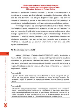 Universidade do Estado do Rio Grande do Norte
Grupo de Pesquisa em Produção e Ensino de Texto
II Simpósio Nacional de Texto e Ensino
fragmento 01, verificamos a presença do passo (1), em que o produtor apresenta a
importância da pesquisa, que é contribuir para os estudos relacionados à prática de
sala de aula decorrente dos Estágios Supervisionados, passo esse também
presente no fragmento 02, em que se encontram explícitos aspectos que mostram a
importância da realização do estágio em língua materna e da produção do relatório.
Com relação ao passo (2), realizar generalizações quanto ao tópico, notamos
que os três fragmentos apresentam com excelência o que é solicitado pelo step, ou
seja, nos fragmentos 01 e 02 notamos que existe uma argumentação coerente sobre
o estágio supervisionado e consequentemente, o propósito de realização do trabalho
de relatório. O passo (3), revisão da literatura, não se apresenta em nenhuma das
introduções analisadas, visto que nenhum dos fragmentos aqui analisados faz
referência a pesquisadores que atuaram anteriormente e nem tampouco relata
alguma nova descoberta.

4.2 Ocorrência do movimento 02
328

Anais do II Simpósio Nacional de Texto e Ensino

Swalles (1990 apud HEMAIS & BIASI-RODRIGUES, 2005), postula que o
movimento 02 – estabelecer o nicho – é o responsável por apresentar a relevância
do trabalho e a qual área do saber esse se destina. Nesse movimento, o teórico
criou quatro passos e diz que o mais importante deles é o passo (1B) por carregar a
responsabilidade de representar o espaço, a lacuna de conhecimento que o trabalho
irá preencher. Vejamos:
Fragmento 03
[...] nosso trabalho está direcionado para a disciplina de língua portuguesa, em que
através de uma pequena amostra da realidade do ensino de língua materna, nos
propomos a discutir os desafios e as necessidades a serem atingidas pela ação docente.
(R-02)

Fragmento 04
Este trabalho é de grande relevância e pertinência para constatarmos como vem sendo
tratado o ensino de línguas em uma escola de Ensino Médio da rede pública, bem como o
comportamento e interesse dos discentes, as metodologias utilizadas nas salas de aula de
Língua Portuguesa, se estas condizem ou não com as propostas dos PCN e o papel do
professor e o tratamento que ele dá à língua-linguagem e suas funções. (R-05)

 