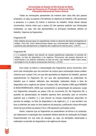 Universidade do Estado do Rio Grande do Norte
Grupo de Pesquisa em Produção e Ensino de Texto
II Simpósio Nacional de Texto e Ensino
Todas as introduções apresentam de maneira bem clara três dos passos
propostos, ou seja, os passos (1A) delinear os objetivos do trabalho; (1B) apresentar
a pesquisa; e o passo (3) indicar a estrutura do trabalho. Ainda diante desses
movimentos, iremos notar que o passo (2) não aparece explicito nas introduções
analisadas, ou seja, não são apresentados os principais resultados obtidos no
trabalho. Vejamos os fragmentos:
Fragmento 05
Este relatório procura expor as experiências vividas no decorrer das fases abrangentes do
estágio. Para isto, foram desenvolvidas etapas que compreendem desde o diagnóstico,
passando pelo planejamento e chegando ate a regência em sala de aula [...] (R-01)

Fragmento 06
[...] o presente relatório visa discutir as nossas experiências adquiridas no período do
estágio, na fase de diagnóstico e de regência. Procuramos não apenas descrever as
observações e as práticas realizadas na sala de aula, mas também refletir sobre essas
abordagens à luz de alguns pressupostos teóricos [...] (R-03)

Anais do II Simpósio Nacional de Texto e Ensino

330

Com base na leitura e interpretação dos fragmentos acima transcritos, bem
como das introduções que nos serviram de corpus para composição dessa análise,
notamos que o passo (1A), em que são apontados os objetivos do trabalho, aparece
explicitamente no fragmento 05, em que são apresentadas as pretensões do
trabalho que é realizar reflexões das atividades realizadas desde a fase do
diagnóstico ate a regência de classe. O passo (1B), em Swales (1990 apud HEMAIS
& BIASI-RODRIGUES, 2005) que compreende a apresentação da pesquisa, surge
nos fragmentos anexados ao passo (1A) do movimento 03. No fragmento 06, a
questão da apresentação do trabalho aparece bem pontuada, pois se encontra
explícito que o trabalho ―[...] visa discutir as nossas experiências adquiridas no
período do estágio, na fase de diagnóstico e de regência [...]‖, o que também nos
leva a entender ser esse um dos objetivos da pesquisa, justificando nossa afirmação
inicial de que ambos os passos (1A) e (1B) aparecem pontuados juntos.
Assim, notamos que os fragmentos se assemelham na forma e no conteúdo,
por objetivarem a exposição dos resultados obtidos através da realização do Estágio
Supervisionado em sua área de atuação, ou seja, as atividades observadas e
realizadas no período do diagnóstico e da regência de classe.

 