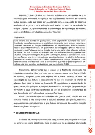 Universidade do Estado do Rio Grande do Norte
Grupo de Pesquisa em Produção e Ensino de Texto
II Simpósio Nacional de Texto e Ensino
O passo (2), como já havia sido discutido anteriormente, não aparece explícito
nas introduções analisadas, isso porque não é apresentado no interior da superfície
textual dessas, nada que possa ser considerado como a exposição de possíveis
resultados alcançados com a realização do trabalho, ou seja, da experiência de
estágio. O passo (3), que compreende a apresentação da organização do trabalho,
aparece em todas as introduções analisadas. Vejamos:
Fragmento 07
Este relatório esta dividido em quatro partes, assim segmentado: a primeira trata-se da
introdução, na qual apresentamos o propósito do documento, como também traçamos as
atividades referentes ao Estágio Supervisionado. Na segunda parte, temos o relato da
fase do diagnóstico/observação, em que tratamos as concepções e práticas nas quais o
ensino de Língua Portuguesa tem se firmado. Já a terceira parte, relata a fase de regência
de classe, em que constam as atividades por nós realizadas durante o período que
atuamos como professor regente. Na quarta e última parte, temos as considerações finais,
em que fizemos uma breve retomada dos aspectos discutidos no relatório de forma que
ressaltamos a sua importância para o nosso conhecimento de formação acadêmica, como
também nossas considerações sobre o ensino com o qual nos foi possível perceber em
sala de aula, e os caminhos que buscamos para sua melhoria. (R-06)
331

introduções em análise, visto que todas elas apresentam na sua parte final, a divisão
do trabalho, surgindo como uma espécie de sumário, situando o leitor na
organização de sua leitura e possivelmente no que irá encontrar no interior do
relatório. Com base na leitura do fragmento 07, constatamos a apresentação de
quatro partes principais para a composição do relatório de estágio: (i) apresentação
do trabalho e seus objetivos; (ii) reflexões da fase do diagnóstico; (iii) reflexões da
fase da regência; e (iv) retomadas e considerações finais.
Assim, percebemos que as introduções em grande parte, diferem em sua
estrutura retórica e não corespondem à estrutura solicitada pelo gênero, fato esse,
que acreditamos estar relacionado a uma falta de consciência do escritor a respeito
de como o gênero se organiza.

7 CONSIDERAÇÕES FINAIS

Sabendo da preocupação de muitos pesquisadores em pesquisar e estudar
os gêneros na esfera acadêmica, mais precisamente na perspectiva alavancada

Anais do II Simpósio Nacional de Texto e Ensino

Inicialmente, comprovamos que o passo (3) é facilmente identificado nas

 