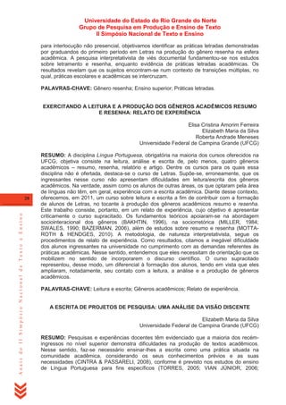 Universidade do Estado do Rio Grande do Norte
Grupo de Pesquisa em Produção e Ensino de Texto
II Simpósio Nacional de Texto e Ensino
para interlocução não presencial, objetivamos identificar as práticas letradas demonstradas
por graduandos do primeiro período em Letras na produção do gênero resenha na esfera
acadêmica. A pesquisa interpretativista de viés documental fundamentou-se nos estudos
sobre letramento e resenha, enquanto evidência de práticas letradas acadêmicas. Os
resultados revelam que os sujeitos encontram-se num contexto de transições múltiplas, no
qual, práticas escolares e acadêmicas se intercruzam.
PALAVRAS-CHAVE: Gênero resenha; Ensino superior; Práticas letradas.

EXERCITANDO A LEITURA E A PRODUÇÃO DOS GÊNEROS ACADÊMICOS RESUMO
E RESENHA: RELATO DE EXPERIÊNCIA
Elisa Cristina Amorim Ferreira
Elizabeth Maria da Silva
Roberta Andrade Meneses
Universidade Federal de Campina Grande (UFCG)

Anais do II Simpósio Nacional de Texto e Ensino

28

RESUMO: A disciplina Língua Portuguesa, obrigatória na maioria dos cursos oferecidos na
UFCG, objetiva consiste na leitura, análise e escrita de, pelo menos, quatro gêneros
acadêmicos – resumo, resenha, relatório e artigo. Dentre os cursos para os quais essa
disciplina não é ofertada, destaca-se o curso de Letras. Supõe-se, erroneamente, que os
ingressantes nesse curso não apresentam dificuldades em leitura/escrita dos gêneros
acadêmicos. Na verdade, assim como os alunos de outras áreas, os que optaram pela área
de línguas não têm, em geral, experiência com a escrita acadêmica. Diante desse contexto,
oferecemos, em 2011, um curso sobre leitura e escrita a fim de contribuir com a formação
de alunos de Letras, no tocante à produção dos gêneros acadêmicos resumo e resenha.
Este trabalho consiste, portanto, em um relato de experiência, cujo objetivo é apresentar
criticamente o curso supracitado. Os fundamentos teóricos apoiaram-se na abordagem
sociointeracional dos gêneros (BAKHTIN, 1996), na sociorretórica (MILLER, 1984;
SWALES, 1990; BAZERMAN, 2006), além de estudos sobre resumo e resenha (MOTTAROTH & HENDGES, 2010). A metodologia, de natureza interpretativista, segue os
procedimentos de relato de experiência. Como resultados, citamos a inegável dificuldade
dos alunos ingressantes na universidade no cumprimento com as demandas referentes às
práticas acadêmicas. Nesse sentido, entendemos que eles necessitam de orientação que os
mobilizem no sentido de incorporarem o discurso científico. O curso supracitado
representou, desse modo, um diferencial à formação dos alunos, tendo em vista que eles
ampliaram, notadamente, seu contato com a leitura, a análise e a produção de gêneros
acadêmicos.
PALAVRAS-CHAVE: Leitura e escrita; Gêneros acadêmicos; Relato de experiência.

A ESCRITA DE PROJETOS DE PESQUISA: UMA ANÁLISE DA VISÃO DISCENTE
Elizabeth Maria da Silva
Universidade Federal de Campina Grande (UFCG)
RESUMO: Pesquisas e experiências docentes têm evidenciado que a maioria dos recémingressos no nível superior demonstra dificuldades na produção de textos acadêmicos.
Nesse sentido, faz-se necessário ensinar-lhes a escrita como uma prática situada na
comunidade acadêmica, considerando os seus conhecimentos prévios e as suas
necessidades (CINTRA & PASSARELI, 2008), conforme é previsto nos estudos do ensino
de Língua Portuguesa para fins específicos (TORRES, 2005; VIAN JÚNIOR, 2006;

 