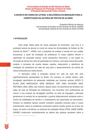 Universidade do Estado do Rio Grande do Norte
Grupo de Pesquisa em Produção e Ensino de Texto
II Simpósio Nacional de Texto e Ensino
A ESCRITA NO CURSO DE LETRAS: A RELEVÂNCIA DA MEDIAÇÃO PARA A
CONSTITUIÇÃO DA AUTORIA EM TEXTOS DE ALUNOS

Hubeônia Morais de Alencar
Universidade do Estado do Rio Grande do Norte (UERN)
Universidade Federal do Rio Grande do Norte (UFRN)

1 INTRODUÇÃO

Este artigo relata parte da nossa pesquisa de doutorado, cujo foco é a
produção textual de alunos no curso de Letras da Universidade do Estado do Rio
Grande do Norte14 - UERN, com o propósito de analisar a escrita em seu caráter
processual, a partir da mediação da professora. É nosso objetivo discutir o
significado da produção textual, numa perspectiva discursiva, o seu papel na
formação de alunos do curso de graduação em Letras e, com base nessa discussão,
334

analisar o processo de escrita desses sujeitos, observando a relevância da

Anais do II Simpósio Nacional de Texto e Ensino

mediação da professora em sala de aula para o desenvolvimento da autoria de
textos produzidos por esses alunos.
A discussão sobre a produção textual em sala de aula tem sido
significativamente apresentada no Brasil. Os avanços no campo teórico, pela
divulgação significativa de pesquisas realizadas por diversos autores (KOCH E
ELIAS, 2009; MARCUSCHI, 2008; GERALDI, 1997, 2000; OLIVEIRA, 2006;
ANTUNES, 2003, 2009), são notórios. Apesar disso, há recorrência da temática nas
salas de aula de formação de professores, nos encontros com profissionais de
ensino e nos eventos de divulgação científica na área da linguagem, retomada
geralmente no sentido de se apresentar o grande distanciamento existente entre o
ensino de habilidades de escrita e o desempenho dos aprendizes ao escreverem.
Embora os trabalhos desses autores sinalizem questões pontuais para o nosso
entendimento sobre os problemas produzidos pela/na escola quanto ao ensino da
língua, do texto e da leitura, os sistemas de avaliação oficiais (PISA, SAEB, ENEM,
ENADE) evidenciam constantemente os efeitos das práticas escolares sobre a

 