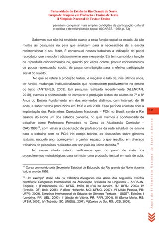 Universidade do Estado do Rio Grande do Norte
Grupo de Pesquisa em Produção e Ensino de Texto
II Simpósio Nacional de Texto e Ensino
permitem conquistar mais amplas condições de participação cultural
e política e de reivindicação social. (SOARES, 1989, p. 73)

Sabemos que não há novidade quanto a essa função social da escola. Já são
muitas as pesquisas no país que sinalizam para a necessidade de a escola
redimensionar o seu fazer. É consensual nesses trabalhos a indicação do papel
reprodutor que a escola tradicionalmente vem exercendo. Ela tem cumprido a função
de reproduzir conhecimentos ou, quando por vezes ocorre, produz conhecimentos
de pouca repercussão social, de pouca contribuição para a efetiva participação
social do sujeito.
No que se refere à produção textual, é inegável o fato de, nos últimos anos,
ter havido mudanças institucionalizadas que repercutiram positivamente no ensino
do texto (ANTUNES, 2003). Em pesquisa realizada recentemente (ALENCAR,
2010), tivemos a oportunidade de comparar a produção textual de alunos do 7º e 8º
Anos do Ensino Fundamental em dois momentos distintos, com intervalo de 10
anos, a saber: textos produzidos em 1998 e em 2008. Esse período coincide com a

Grande do Norte um dos estados pioneiros, no qual tivemos a oportunidade de
trabalhar como Professora Formadora no Curso de Atualização Curricular –
CAC/199815, com vistas à capacitação de professores da rede estadual de ensino
para o trabalho com os PCN. No campo teórico, as discussões sobre gêneros
textuais, naquele ano, começavam a ganhar espaço, o que resultou em diversos
trabalhos de pesquisas realizadas em todo país na última década.16
No nosso citado estudo, verificamos que, do ponto de vista dos
procedimentos metodológicos para se iniciar uma produção textual em sala de aula,

15

Curso promovido pela Secretaria Estadual de Educação do Rio grande do Norte durante
todo o ano de 1998.
16

Um exemplo disso são os trabalhos divulgados nos Anais dos seguintes eventos
científicos: Congresso Internacional da Associação Brasileira de Linguistas – ABRALIN.
Edições: II (Florianópolis, SC: UFSC, 1999), III (Rio de Janeiro, RJ: UFRJ, 2003), IV
(Brasília, DF: UnB, 2005), V (Belo Horizonte, MG: UFMG, 2007), VI (João Pessoa, PB:
UFPB, 2008). Simpósio Internacional de Estudos de Gêneros Textuais – SIGET. Edições: I
(Londrina, PR: UEL, 2003), II (União da Vitória, PR: FAFI, 2004), III (Santa Maria, RS:
UFSM, 2005), IV (Tubarão, SC: UNISUL, 2007), V(Caxias do Sul, RS: UCS, 2009).

337

Anais do II Simpósio Nacional de Texto e Ensino

implantação dos Parâmetros Curriculares Nacionais – PCN no Brasil, sendo o Rio

 