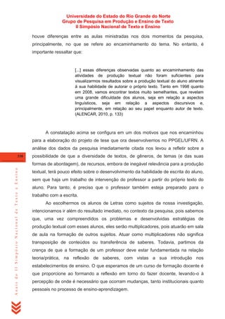 Universidade do Estado do Rio Grande do Norte
Grupo de Pesquisa em Produção e Ensino de Texto
II Simpósio Nacional de Texto e Ensino
houve diferenças entre as aulas ministradas nos dois momentos da pesquisa,
principalmente, no que se refere ao encaminhamento do tema. No entanto, é
importante ressaltar que:

[...] essas diferenças observadas quanto ao encaminhamento das
atividades de produção textual não foram suficientes para
visualizarmos resultados sobre a produção textual do aluno atinente
à sua habilidade de autorar o próprio texto. Tanto em 1998 quanto
em 2008, vamos encontrar textos muito semelhantes, que revelam
uma grande dificuldade dos alunos, seja em relação a aspectos
linguísticos, seja em relação a aspectos discursivos e,
principalmente, em relação ao seu papel enquanto autor de texto.
(ALENCAR, 2010, p. 133)

A constatação acima se configura em um dos motivos que nos encaminhou
para a elaboração do projeto de tese que ora desenvolvemos no PPGEL/UFRN. A
análise dos dados da pesquisa imediatamente citada nos levou a refletir sobre a
338

possibilidade de que a diversidade de textos, de gêneros, de temas (e das suas

Anais do II Simpósio Nacional de Texto e Ensino

formas de abordagem), de recursos, embora de inegável relevância para a produção
textual, terá pouco efeito sobre o desenvolvimento da habilidade de escrita do aluno,
sem que haja um trabalho de intervenção do professor a partir do próprio texto do
aluno. Para tanto, é preciso que o professor também esteja preparado para o
trabalho com a escrita.
Ao escolhermos os alunos de Letras como sujeitos da nossa investigação,
intencionamos ir além do resultado imediato, no contexto da pesquisa, pois sabemos
que, uma vez compreendidos os problemas e desenvolvidas estratégias de
produção textual com esses alunos, eles serão multiplicadores, pois atuarão em sala
de aula na formação de outros sujeitos. Atuar como multiplicadores não significa
transposição de conteúdos ou transferência de saberes. Todavia, partimos da
crença de que a formação de um professor deve estar fundamentada na relação
teoria/prática, na reflexão de saberes, com vistas a sua introdução nos
estabelecimentos de ensino. O que esperamos de um curso de formação docente é
que proporcione ao formando a reflexão em torno do fazer docente, levando-o à
percepção de onde é necessário que ocorram mudanças, tanto institucionais quanto
pessoais no processo de ensino-aprendizagem.

 