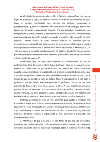 Universidade do Estado do Rio Grande do Norte
Grupo de Pesquisa em Produção e Ensino de Texto
II Simpósio Nacional de Texto e Ensino
A dificuldade de escrita dos alunos, tão enfatizada pelos professores, que do
lugar de avaliador é capaz de listar os defeitos e nominar os problemas de cada
texto,

é

também

manifestada

nos

escritos

dos

próprios

professores

e

professorandos, quando se deparam com uma situação de produção textual nos
cursos de formação e capacitação docente. Em tais situações, geralmente, eles
compartilham o temor, o receio, a resistência em relação à escrita, provavelmente,
originários da sua formação escolar, passando irresolutos pela formação de nível
superior.

Nesse sentido, é nossa intenção abordar, na pesquisa que ora

desenvolvemos, a importância, para o ensino do texto, de se refletir sobre a relação
que o professor mantém com a escrita. Para tanto, recorremos a Kramer (2001, p.
103) ao propor o seguinte questionamento: ―É possível tornarmos nossos alunos
pessoas que leem e escrevem se nós mesmos, professores, não temos sido leitores
e temos medo de escrever?‖
Acreditamos que, ao optar pelo magistério e, principalmente, por ser um
profissional da área de Letras, o aluno (futuro professor) deve ter o compromisso de
superar as dificuldades de produção textual, de quebrar os tabus construídos

339

à atuação do professor como mediador no processo de escrita dos alunos, com o
intuito de fazê-lo avançar a partir do próprio texto, é imprescindível o fato dele (o
professor) também fazê-lo com competência. O professor precisa ser um bom
produtor de textos para levar seus alunos a sê-lo. A sua experiência enquanto
escritor irá proporcionar-lhe certa autonomia para fazer evoluir a escrita de seus
alunos. Portanto, ele deve praticar a escrita, concebendo-a como um trabalho com
finalidade social, indo muito além de atividades mecânicas, com fins avaliativos.
Partimos da crença de que um dos caminhos para ajudar o professor (em
formação) a ajudar seus (futuros) alunos no processo de escrita, no sentido de fazêlos perder o receio em relação a esse ato, é levá-los, primeiramente, a refletir sobre
a produção textual numa perspectiva discursiva e, depois, a escrever regularmente,
mas não de forma solitária e improvisada e, sim, planejada e dialogada, com
intervenções do outro.
A informação de que a escrita é social, tanto no seu aspecto constitutivo
quanto no seu caráter inclusivo, conforme enfatizado anteriormente, não representa
nenhuma novidade para os estudos já realizados sobre a temática. Assim sendo,

Anais do II Simpósio Nacional de Texto e Ensino

na/pela escola, de melhorar a sua relação com a leitura e a escrita. Entendemos que

 