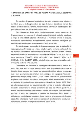Universidade do Estado do Rio Grande do Norte
Grupo de Pesquisa em Produção e Ensino de Texto
II Simpósio Nacional de Texto e Ensino
4 BAKHTIN E OS CAMINHOS PARA SE PENSAR A LINGUAGEM, A ESCRITA E
A AUTORIA

Em sendo a linguagem constitutiva e também reveladora dos sujeitos, é
inevitável que, no texto apresentado até aqui, tenhamos deixado as marcas das
nossas escolhas teóricas. Portanto, neste momento, faremos um recorte apenas dos
principais conceitos que embasaram o nosso fazer.
Para elaboração deste artigo, fundamentamo-nos numa concepção de
linguagem como um processo de interação social, intencional, portanto, ideológico.
A língua é uma entidade abstrata e formal que se manifesta através do discurso,
considerado como um lugar de investimentos sociais, históricos, ideológicos, por
meio de sujeitos interagindo em situações concretas de discurso.
Em sendo essa a concepção de linguagem adotada para a realização da
nossa pesquisa, afirmamos que o nosso estudo respalda-se numa análise dialógica
do discurso, norteando-se teoricamente nas ideias do Círculo de Bakhtin. Portanto,
recorreremos às obras de Bakhtin/Volochínov/Medviédev (2003; 2008; 2010; 2012) e

341

GERALDI, 2010; OLIVEIRA, 2006), principalmente, nas suas orientações sobre
dialogismo, exotopia, autor e autoria.
Comecemos por considerar a concepção bakhtiniana sobre a relação euoutro. Para esse autor, o nosso encontro com o outro independente da vontade ou
iniciativa do eu, porque o outro impõe sua alteridade irredutível sobre o eu, uma vez
que o eu é quem precisa se constituir, abrir passagens em espaços já habitados e
pertencentes ao(s) outro(s). (PONZIO, 2008) Tal fato acontece não apenas em nível
linguístico, mas também em nível da formação da nossa personalidade, da nossa
consciência, da construção dos nossos valores. Na visão de Bakhtin (2003, 2006),
as palavras que usamos são provenientes do(s) outro(s) e, portanto, estão sempre
marcadas pelas intenções alheias. Exatamente por isso, ele defende que todos os
nossos discursos interiores (pensamentos, valores) são diálogos. Com base nesse
princípio, o autor nos apresenta o conceito de dialogismo. Para Bakhtin, o
dialogismo é constitutivo da linguagem, do ser humano, uma vez que este é um ser
social. Não estamos no mundo sozinhos: somos nele constantemente construídos e
construtores, pois nele interagimos socialmente. Sendo assim,

Anais do II Simpósio Nacional de Texto e Ensino

seus estudiosos (FARACO, 2009; BEZERRA, 2008; PONZIO, 2008, 2010;

 