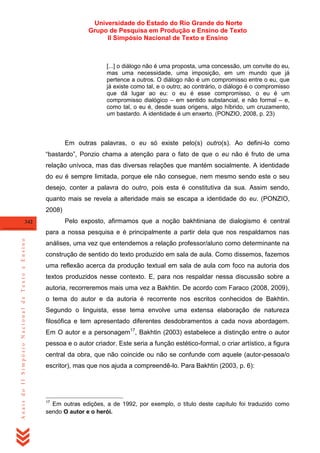 Universidade do Estado do Rio Grande do Norte
Grupo de Pesquisa em Produção e Ensino de Texto
II Simpósio Nacional de Texto e Ensino

[...] o diálogo não é uma proposta, uma concessão, um convite do eu,
mas uma necessidade, uma imposição, em um mundo que já
pertence a outros. O diálogo não é um compromisso entre o eu, que
já existe como tal, e o outro; ao contrário, o diálogo é o compromisso
que dá lugar ao eu: o eu é esse compromisso, o eu é um
compromisso dialógico – em sentido substancial, e não formal – e,
como tal, o eu é, desde suas origens, algo híbrido, um cruzamento,
um bastardo. A identidade é um enxerto. (PONZIO, 2008, p. 23)

Em outras palavras, o eu só existe pelo(s) outro(s). Ao defini-lo como
―bastardo‖, Ponzio chama a atenção para o fato de que o eu não é fruto de uma
relação unívoca, mas das diversas relações que mantém socialmente. A identidade
do eu é sempre limitada, porque ele não consegue, nem mesmo sendo este o seu
desejo, conter a palavra do outro, pois esta é constitutiva da sua. Assim sendo,
quanto mais se revela a alteridade mais se escapa a identidade do eu. (PONZIO,
2008)
Pelo exposto, afirmamos que a noção bakhtiniana de dialogismo é central

342

Anais do II Simpósio Nacional de Texto e Ensino

para a nossa pesquisa e é principalmente a partir dela que nos respaldamos nas
análises, uma vez que entendemos a relação professor/aluno como determinante na
construção de sentido do texto produzido em sala de aula. Como dissemos, fazemos
uma reflexão acerca da produção textual em sala de aula com foco na autoria dos
textos produzidos nesse contexto. E, para nos respaldar nessa discussão sobre a
autoria, recorreremos mais uma vez a Bakhtin. De acordo com Faraco (2008, 2009),
o tema do autor e da autoria é recorrente nos escritos conhecidos de Bakhtin.
Segundo o linguista, esse tema envolve uma extensa elaboração de natureza
filosófica e tem apresentado diferentes desdobramentos a cada nova abordagem.
Em O autor e a personagem17, Bakhtin (2003) estabelece a distinção entre o autor
pessoa e o autor criador. Este seria a função estético-formal, o criar artístico, a figura
central da obra, que não coincide ou não se confunde com aquele (autor-pessoa/o
escritor), mas que nos ajuda a compreendê-lo. Para Bakhtin (2003, p. 6):

17

Em outras edições, a de 1992, por exemplo, o título deste capítulo foi traduzido como
sendo O autor e o herói.

 
