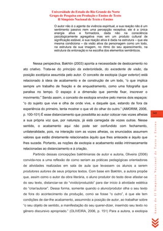 Universidade do Estado do Rio Grande do Norte
Grupo de Pesquisa em Produção e Ensino de Texto
II Simpósio Nacional de Texto e Ensino
O autor não é o agente da vivência espiritual, e sua reação não é um
sentimento passivo nem uma percepção receptiva; ele é a única
energia ativa e formadora, dada não na consciência
psicologicamente agregativa mas em um produto cultural de
significação estável, e sua reação ativa é dada na estrutura – que ela
mesma condiciona – da visão ativa da personagem como um todo,
na estrutura da sua imagem, no ritmo do seu aparecimento, na
estrutura da entonação e na escolha dos elementos semânticos.

Nessa perspectiva, Bakhtin (2003) aponta a necessidade de deslocamento no
ato criativo. Trata-se do princípio da exterioridade, do excedente de visão, da
posição exotópica assumida pelo autor. O conceito de exotopia (lugar exterior) está
relacionado à ideia de acabamento e de construção de um todo, ―o que implica
sempre um trabalho de fixação e de enquadramento, como uma fotografia que
paralisa no tempo. O espaço é a dimensão que permite fixar, inscrever o
movimento.‖ Sendo assim, o conceito de exotopia envolve pelo menos dois espaços:
―o do sujeito que vive e olha de onde vive, e daquele que, estando de fora da
experiência do primeiro, tenta mostrar o que vê do olhar do outro.‖ (AMORIM, 2006,

a sua própria voz que, por natureza, já está carregada de vozes outras. Nesse
sentido, o acabamento aqui não pode ser confundido com fechamento,
unilateralidade, pois, na interação com as vozes alheias, os enunciados assumem
valores que estão diretamente relacionados àquilo que lhes antecede e àquilo que
lhes sucede. Portanto, as noções de exotopia e acabamento estão intrinsecamente
relacionadas ao distanciamento e à criação.
Partindo dessas concepções bakhtinianas de autor e autoria, Oliveira (2006)
convida-nos a uma reflexão de como seriam as práticas pedagógicas orientadoras
de atividades realizadas em sala de aula que levassem os alunos a serem
produtores autores de seus próprios textos. Com base em Bakhtin, a autora propõe
que, assim como o autor da obra literária, o aluno produtor do texto deve afastar-se
do seu texto, distanciar-se do ―vivido/produzido‖ para dar início à atividade estética
do ―criar/autorar‖. Dessa forma, somente quando o aluno/produtor olha o seu texto
de fora do acontecimento da produção, como se fosse ―o outro‖, é que ele tem
condições de dar-lhe acabamento, assumindo a posição de autor, ao trabalhar sobre
―o seu objeto de sentido, a manifestação do seu querer-dizer, inserindo seu texto no
gênero discursivo apropriado.‖ (OLIVEIRA, 2006, p. 151) Para a autora, a exotopia

343

Anais do II Simpósio Nacional de Texto e Ensino

p. 100-101) É esse distanciamento que possibilita ao autor colocar nas vozes alheias

 