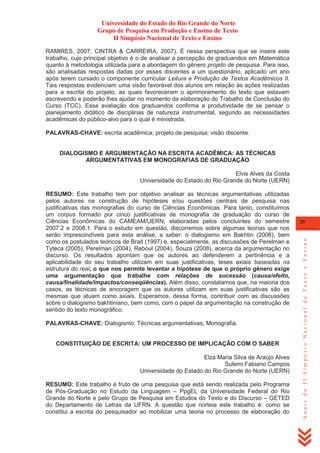 Universidade do Estado do Rio Grande do Norte
Grupo de Pesquisa em Produção e Ensino de Texto
II Simpósio Nacional de Texto e Ensino
RAMIRES, 2007; CINTRA & CARREIRA, 2007). É nessa perspectiva que se insere este
trabalho, cujo principal objetivo é o de analisar a percepção de graduandos em Matemática
quanto à metodologia utilizada para a abordagem do gênero projeto de pesquisa. Para isso,
são analisadas respostas dadas por esses discentes a um questionário, aplicado um ano
após terem cursado o componente curricular Leitura e Produção de Textos Acadêmicos II.
Tais respostas evidenciam uma visão favorável dos alunos em relação às ações realizadas
para a escrita do projeto, as quais favoreceram o aprimoramento do texto que estavam
escrevendo e poderão lhes ajudar no momento da elaboração do Trabalho de Conclusão do
Curso (TCC). Essa avaliação dos graduandos confirma a produtividade de se pensar o
planejamento didático de disciplinas de natureza instrumental, segundo as necessidades
acadêmicas do público-alvo para o qual é ministrada.
PALAVRAS-CHAVE: escrita acadêmica; projeto de pesquisa; visão discente.

DIALOGISMO E ARGUMENTAÇÃO NA ESCRITA ACADÊMICA: AS TÉCNICAS
ARGUMENTATIVAS EM MONOGRAFIAS DE GRADUAÇÃO
Elvis Alves da Costa
Universidade do Estado do Rio Grande do Norte (UERN)

PALAVRAS-CHAVE: Dialogismo; Técnicas argumentativas; Monografia.

CONSTITUIÇÃO DE ESCRITA: UM PROCESSO DE IMPLICAÇÃO COM O SABER
Elza Maria Silva de Araújo Alves
Sulemi Fabiano Campos
Universidade do Estado do Rio Grande do Norte (UERN)
RESUMO: Este trabalho é fruto de uma pesquisa que está sendo realizada pelo Programa
de Pós-Graduação no Estudo da Linguagem – PpgEL da Universidade Federal do Rio
Grande do Norte e pelo Grupo de Pesquisa em Estudos do Texto e do Discurso – GETED
do Departamento de Letras da UFRN. A questão que norteia este trabalho é: como se
constitui a escrita do pesquisador ao mobilizar uma teoria no processo de elaboração do

29

Anais do II Simpósio Nacional de Texto e Ensino

RESUMO: Este trabalho tem por objetivo analisar as técnicas argumentativas utilizadas
pelos autores na construção de hipóteses e/ou questões centrais de pesquisa nas
justificativas das monografias do curso de Ciências Econômicas. Para tanto, constituímos
um corpus formado por cinco justificativas de monografia de graduação do curso de
Ciências Econômicas do CAMEAM/UERN, elaboradas pelos concluintes do semestre
2007.2 e 2008.1. Para o estudo em questão, discorremos sobre algumas teorias que nos
serão imprescindíveis para esta análise, a saber: o dialogismo em Bakhtin (2006), bem
como os postulados teóricos de Brait (1997) e, especialmente, as discussões de Perelman e
Tyteca (2005), Perelman (2004), Reboul (2004), Souza (2008), acerca da argumentação no
discurso. Os resultados apontam que os autores ao defenderem a pertinência e a
aplicabilidade do seu trabalho utilizam em suas justificativas, teses axiais baseadas na
estrutura do real, o que nos permite levantar a hipótese de que o próprio gênero exige
uma argumentação que trabalhe com relações de sucessão (causa/efeito,
causa/finalidade/impactos/conseqüências). Além disso, constatamos que, na maioria dos
casos, as técnicas de ancoragem que os autores utilizam em suas justificativas são as
mesmas que atuam como axiais. Esperamos, dessa forma, contribuir com as discussões
sobre o dialogismo bakhtiniano, bem como, com o papel da argumentação na construção de
sentido do texto monográfico.

 