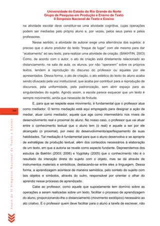 Universidade do Estado do Rio Grande do Norte
Grupo de Pesquisa em Produção e Ensino de Texto
II Simpósio Nacional de Texto e Ensino
na atividade escolar deve constituir-se uma atividade cognitiva, cujas operações
podem ser mediadas pelo próprio aluno e, por vezes, pelos seus pares e pelos
professores.
Nesse sentido, a atividade de autorar exige uma alternância dos sujeitos: é
preciso que o aluno produtor do texto ―troque de lugar‖ com ele mesmo para dar
―acabamento‖ ao seu texto, para realizar uma atividade de criação. (BAKHTIN, 2003)
Como, de acordo com o autor, o ato de criação está diretamente relacionado ao
distanciamento, na sala de aula, os alunos, por não ―operarem‖ sobre os próprios
textos, tendem à reprodução do discurso do professor ou aqueles por ele
apresentados. Dessa forma, o ato de criação, o ato estético do texto do aluno acaba
sendo ofuscado pela voz institucional, que acaba por contribuir para a reprodução de
discursos, pela uniformidade, pela padronização, sem abrir espaço para as
singularidades do sujeito. Agindo assim, a escola parece esquecer que um texto é
sempre movimento, ainda que necessite de finitude.
E, para que se respeite esse movimento, é fundamental que o professor atue
344

como mediador. O termo mediação está aqui empregado para designar a ação de

Anais do II Simpósio Nacional de Texto e Ensino

mediar, atuar como mediador, aquele que age como intermediário nos níveis de
desenvolvimento real e proximal do aluno. No nosso caso, o professor que vai atuar
entre o conhecimento textual que o aluno tem (o real) e aquele a ser por ele
alcançado (o proximal), por meio do desenvolvimento/aperfeiçoamento de suas
habilidades. Tal mediação é fundamental para que o aluno desenvolva e se aproprie
de estratégias de produção textual, além dos conteúdos necessários à elaboração
de um texto, em que a autoria se revele como aspecto fundante. Depreendemos dos
estudos de Bakhtin (2003; 2006) e Vygotsky (2005) que o conhecimento não é o
resultado da interação direta do sujeito com o objeto, mas se dá através de
instrumentos materiais e simbólicos, destacando-se entre eles a linguagem. Dessa
forma, a aprendizagem acontece de maneira semiótica, pelo contato do sujeito com
tais objetos e símbolos, através do outro, responsável por orientar o olhar do
aprendiz nesse processo de aprendizado.
Cabe ao professor, como aquele que supostamente tem domínio sobre as
operações a serem realizadas sobre um texto, facilitar o processo de aprendizagem
do aluno, proporcionando-lhe o distanciamento (movimento exotópico) necessário ao
ato criativo. É o professor quem deve facilitar para o aluno a tarefa de escrever, não

 