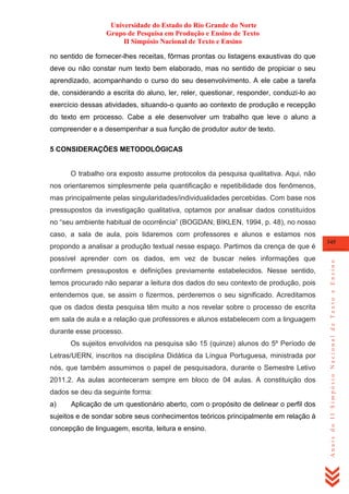 Universidade do Estado do Rio Grande do Norte
Grupo de Pesquisa em Produção e Ensino de Texto
II Simpósio Nacional de Texto e Ensino
no sentido de fornecer-lhes receitas, fôrmas prontas ou listagens exaustivas do que
deve ou não constar num texto bem elaborado, mas no sentido de propiciar o seu
aprendizado, acompanhando o curso do seu desenvolvimento. A ele cabe a tarefa
de, considerando a escrita do aluno, ler, reler, questionar, responder, conduzi-lo ao
exercício dessas atividades, situando-o quanto ao contexto de produção e recepção
do texto em processo. Cabe a ele desenvolver um trabalho que leve o aluno a
compreender e a desempenhar a sua função de produtor autor de texto.
5 CONSIDERAÇÕES METODOLÓGICAS

O trabalho ora exposto assume protocolos da pesquisa qualitativa. Aqui, não
nos orientaremos simplesmente pela quantificação e repetibilidade dos fenômenos,
mas principalmente pelas singularidades/individualidades percebidas. Com base nos
pressupostos da investigação qualitativa, optamos por analisar dados constituídos
no ―seu ambiente habitual de ocorrência‖ (BOGDAN; BIKLEN, 1994, p. 48), no nosso
caso, a sala de aula, pois lidaremos com professores e alunos e estamos nos

possível aprender com os dados, em vez de buscar neles informações que
confirmem pressupostos e definições previamente estabelecidos. Nesse sentido,
temos procurado não separar a leitura dos dados do seu contexto de produção, pois
entendemos que, se assim o fizermos, perderemos o seu significado. Acreditamos
que os dados desta pesquisa têm muito a nos revelar sobre o processo de escrita
em sala de aula e a relação que professores e alunos estabelecem com a linguagem
durante esse processo.
Os sujeitos envolvidos na pesquisa são 15 (quinze) alunos do 5º Período de
Letras/UERN, inscritos na disciplina Didática da Língua Portuguesa, ministrada por
nós, que também assumimos o papel de pesquisadora, durante o Semestre Letivo
2011.2. As aulas aconteceram sempre em bloco de 04 aulas. A constituição dos
dados se deu da seguinte forma:
a)

Aplicação de um questionário aberto, com o propósito de delinear o perfil dos

sujeitos e de sondar sobre seus conhecimentos teóricos principalmente em relação à
concepção de linguagem, escrita, leitura e ensino.

345

Anais do II Simpósio Nacional de Texto e Ensino

propondo a analisar a produção textual nesse espaço. Partimos da crença de que é

 