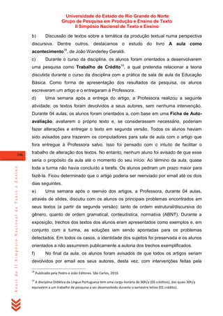 Universidade do Estado do Rio Grande do Norte
Grupo de Pesquisa em Produção e Ensino de Texto
II Simpósio Nacional de Texto e Ensino
b)

Discussão de textos sobre a temática da produção textual numa perspectiva

discursiva. Dentre outros, destacamos o estudo do livro

A aula como

18

acontecimento , de João Wanderley Geraldi.
c)

Durante o curso da disciplina, os alunos foram orientados a desenvolverem

uma pesquisa como Trabalho de Crédito19, a qual pretendia relacionar a teoria
discutida durante o curso da disciplina com a prática de sala de aula da Educação
Básica. Como forma de apresentação dos resultados da pesquisa, os alunos
escreveram um artigo e o entregaram à Professora.
d)

Uma semana após a entrega do artigo, a Professora realizou a seguinte

atividade: os textos foram devolvidos a seus autores, sem nenhuma intervenção.
Durante 04 aulas, os alunos foram orientados a, com base em uma Ficha de Autoavaliação, avaliarem o próprio texto e, se considerassem necessário, poderiam
fazer alterações e entregar o texto em segunda versão. Todos os alunos haviam
sido avisados para trazerem os computadores para sala de aula com o artigo que
fora entregue à Professora salvo. Isso foi pensado com o intuito de facilitar o
346

trabalho de alteração dos textos. No entanto, nenhum aluno foi avisado de que esse

Anais do II Simpósio Nacional de Texto e Ensino

seria o propósito da aula até o momento do seu início. Ao término da aula, quase
toda a turma não havia concluído a tarefa. Os alunos pediram um prazo maior para
fazê-la. Ficou determinado que o artigo poderia ser reenviado por email até os dois
dias seguintes.
e)

Uma semana após o reenvio dos artigos, a Professora, durante 04 aulas,

através de slides, discutiu com os alunos os principais problemas encontrados em
seus textos (a partir da segunda versão): tanto de ordem estrutural/discursiva do
gênero, quanto de ordem gramatical, conteudística, normativa (ABNT). Durante a
exposição, trechos dos textos dos alunos eram apresentados como exemplos e, em
conjunto com a turma, as soluções iam sendo apontadas para os problemas
detectados. Em todos os casos, a identidade dos sujeitos foi preservada e os alunos
orientados a não assumirem publicamente a autoria dos trechos exemplificados.
f)

No final da aula, os alunos foram avisados de que todos os artigos seriam

devolvidos por email aos seus autores, desta vez, com intervenções feitas pela
18

19

Publicado pela Pedro e João Editores. São Carlos, 2010.

A disciplina Didática da Língua Portuguesa tem uma carga-horária de 90h/a (05 créditos), das quais 30h/a
equivalem a um trabalho de pesquisa a ser desenvolvido durante o semestre letivo (01 crédito).

 
