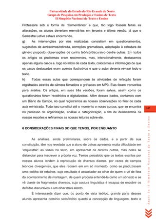 Universidade do Estado do Rio Grande do Norte
Grupo de Pesquisa em Produção e Ensino de Texto
II Simpósio Nacional de Texto e Ensino
Professora sob a forma de ―Comentários‖ e que, tão logo fossem feitas as
alterações, os alunos deveriam reenviá-los em terceira e última versão, já que o
Semestre Letivo estava encerrando.
g)

As intervenções por nós realizadas consistiam em questionamentos,

sugestões de acréscimos/retirada, correções gramaticais, adaptação à estrutura do
gênero proposto, observações de cunho teórico/discursivo dentre outras. Em todos
os artigos os problemas eram recorrentes, mas, intencionalmente, destacamos
apenas alguns casos e, logo no início de cada texto, colocamos a informação de que
os casos destacados eram apenas ilustrativos e que o autor deveria revisar todo o
texto.
h)

Todas essas aulas que correspondem às atividades de refacção foram

registradas através de câmera filmadora e gravadas em MP3. Elas foram transcritas
para análise. Os artigos, em suas três versões, foram salvos, assim como os
questionários foram recolhidos e digitalizados. Além desses dados, contamos com
um Diário de Campo, no qual registramos as nossas observações no final de cada
aula ministrada. Tudo isso constitui até o momento o nosso corpus, que se encontra

347

nossos recortes e refinarmos as nossas leituras sobre ele.

6 CONSIDERAÇÕES FINAIS DO QUE TEMOS, POR ENQUANTO

As análises, ainda preliminares, sobre os dados, e a partir da sua
constituição, têm nos revelado que o aluno de Letras apresenta muita dificuldade em
―orquestrar‖ as vozes no texto, em apresentar os dizeres outros, mas deles se
distanciar para inscrever a própria voz. Temos percebido que os textos escritos por
nossos alunos tendem à reprodução de diversos dizeres, por vezes de campos
teóricos divergentes, que eles reúnem em um só momento, como se produzissem
uma colcha de retalhos, cujo resultado é assustador ao olhar de quem a vê de fora
do acontecimento de montagem, de quem procura entendê-la como um só texto e se
vê diante de fragmentos diversos, cuja costura linguística é incapaz de encobrir os
defeitos discursivos a um olhar mais atento.
É interessante dizer que, do ponto de vista teórico, grande parte desses
alunos apresenta domínio satisfatório quanto à concepção de linguagem, texto e

Anais do II Simpósio Nacional de Texto e Ensino

no processo de organização, análise e categorização, a fim de delimitarmos os

 