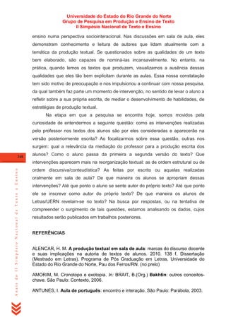 Universidade do Estado do Rio Grande do Norte
Grupo de Pesquisa em Produção e Ensino de Texto
II Simpósio Nacional de Texto e Ensino
ensino numa perspectiva sociointeracional. Nas discussões em sala de aula, eles
demonstram conhecimento e leitura de autores que lidam atualmente com a
temática da produção textual. Se questionados sobre as qualidades de um texto
bem elaborado, são capazes de nominá-las incansavelmente. No entanto, na
prática, quando lemos os textos que produzem, visualizamos a ausência dessas
qualidades que eles tão bem explicitam durante as aulas. Essa nossa constatação
tem sido motivo de preocupação e nos impulsionou a continuar com nossa pesquisa,
da qual também faz parte um momento de intervenção, no sentido de levar o aluno a
refletir sobre a sua própria escrita, de mediar o desenvolvimento de habilidades, de
estratégias de produção textual.
Na etapa em que a pesquisa se encontra hoje, somos movidos pela
curiosidade de entendermos a seguinte questão: como as intervenções realizadas
pelo professor nos textos dos alunos são por eles consideradas e aparecerão na
versão posteriormente escrita? Ao focalizarmos sobre essa questão, outras nos
surgem: qual a relevância da mediação do professor para a produção escrita dos
348

alunos? Como o aluno passa da primeira a segunda versão do texto? Que

Anais do II Simpósio Nacional de Texto e Ensino

intervenções aparecem mais na reorganização textual: as de ordem estrutural ou de
ordem discursiva/conteudística? As feitas por escrito ou aquelas realizadas
oralmente em sala de aula? De que maneira os alunos se apropriam dessas
intervenções? Até que ponto o aluno se sente autor do próprio texto? Até que ponto
ele se inscreve como autor do próprio texto? De que maneira os alunos de
Letras/UERN revelam-se no texto? Na busca por respostas, ou na tentativa de
compreender o surgimento de tais questões, estamos analisando os dados, cujos
resultados serão publicados em trabalhos posteriores.

REFERÊNCIAS

ALENCAR, H. M. A produção textual em sala de aula: marcas do discurso docente
e suas implicações na autoria de textos de alunos. 2010. 138 f. Dissertação
(Mestrado em Letras). Programa de Pós Graduação em Letras. Universidade do
Estado do Rio Grande do Norte, Pau dos Ferros/RN. (no prelo)
AMORIM, M. Cronotopo e exotopia. In: BRAIT, B.(Org.) Bakhtin: outros conceitoschave. São Paulo: Contexto, 2006.
ANTUNES, I. Aula de português: encontro e interação. São Paulo: Parábola, 2003.

 