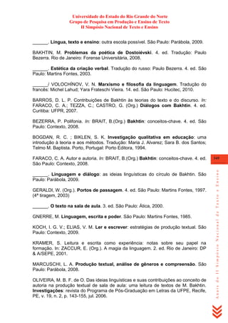 Universidade do Estado do Rio Grande do Norte
Grupo de Pesquisa em Produção e Ensino de Texto
II Simpósio Nacional de Texto e Ensino
______. Língua, texto e ensino: outra escola possível. São Paulo: Parábola, 2009.
BAKHTIN, M. Problemas da poética de Dostoiévski. 4. ed. Tradução: Paulo
Bezerra. Rio de Janeiro: Forense Universitária, 2008.
______. Estética da criação verbal. Tradução do russo: Paulo Bezerra. 4. ed. São
Paulo: Martins Fontes, 2003.
______/ VOLOCHÍNOV, V. N. Marxismo e filosofia da linguagem. Tradução do
francês: Michel Lahud; Yara Frateschi Vieira. 14. ed. São Paulo: Hucitec, 2010.
BARROS, D. L. P. Contribuições de Bakhtin às teorias do texto e do discurso. In:
FARACO, C. A.; TEZZA, C.; CASTRO, G. (Org.) Diálogos com Bakhtin. 4. ed.
Curitiba: UFPR, 2007.
BEZERRA, P. Polifonia. In: BRAIT, B.(Org.) Bakhtin: conceitos-chave. 4. ed. São
Paulo: Contexto, 2008.
BOGDAN, R. C. ; BIKLEN, S. K. Investigação qualitativa em educação: uma
introdução à teoria e aos métodos. Tradução: Maria J. Alvarez; Sara B. dos Santos;
Telmo M. Baptista. Porto, Portugal: Porto Editora, 1994.

______. Linguagem e diálogo: as ideias linguísticas do círculo de Bakhtin. São
Paulo: Parábola, 2009.
GERALDI, W. (Org.). Portos de passagem. 4. ed. São Paulo: Martins Fontes, 1997.
(4ª tiragem, 2003)
______. O texto na sala de aula. 3. ed. São Paulo: Ática, 2000.
GNERRE, M. Linguagem, escrita e poder. São Paulo: Martins Fontes, 1985.
KOCH, I. G. V.; ELIAS, V. M. Ler e escrever: estratégias de produção textual. São
Paulo: Contexto, 2009.
KRAMER, S. Leitura e escrita como experiência: notas sobre seu papel na
formação. In: ZACCUR, E. (Org.). A magia da linguagem. 2. ed. Rio de Janeiro: DP
& A/SEPE, 2001.
MARCUSCHI, L. A. Produção textual, análise de gêneros e compreensão. São
Paulo: Parábola, 2008.
OLIVEIRA, M. B. F. de O. Das ideias linguísticas e suas contribuições ao conceito de
autoria na produção textual de sala de aula: uma leitura de textos de M. Bakhtin.
Investigações: revista do Programa de Pós-Graduação em Letras da UFPE, Recife,
PE, v. 19, n. 2, p. 143-155, jul. 2006.

349

Anais do II Simpósio Nacional de Texto e Ensino

FARACO, C. A. Autor e autoria. In: BRAIT, B.(Org.) Bakhtin: conceitos-chave. 4. ed.
São Paulo: Contexto, 2008.

 